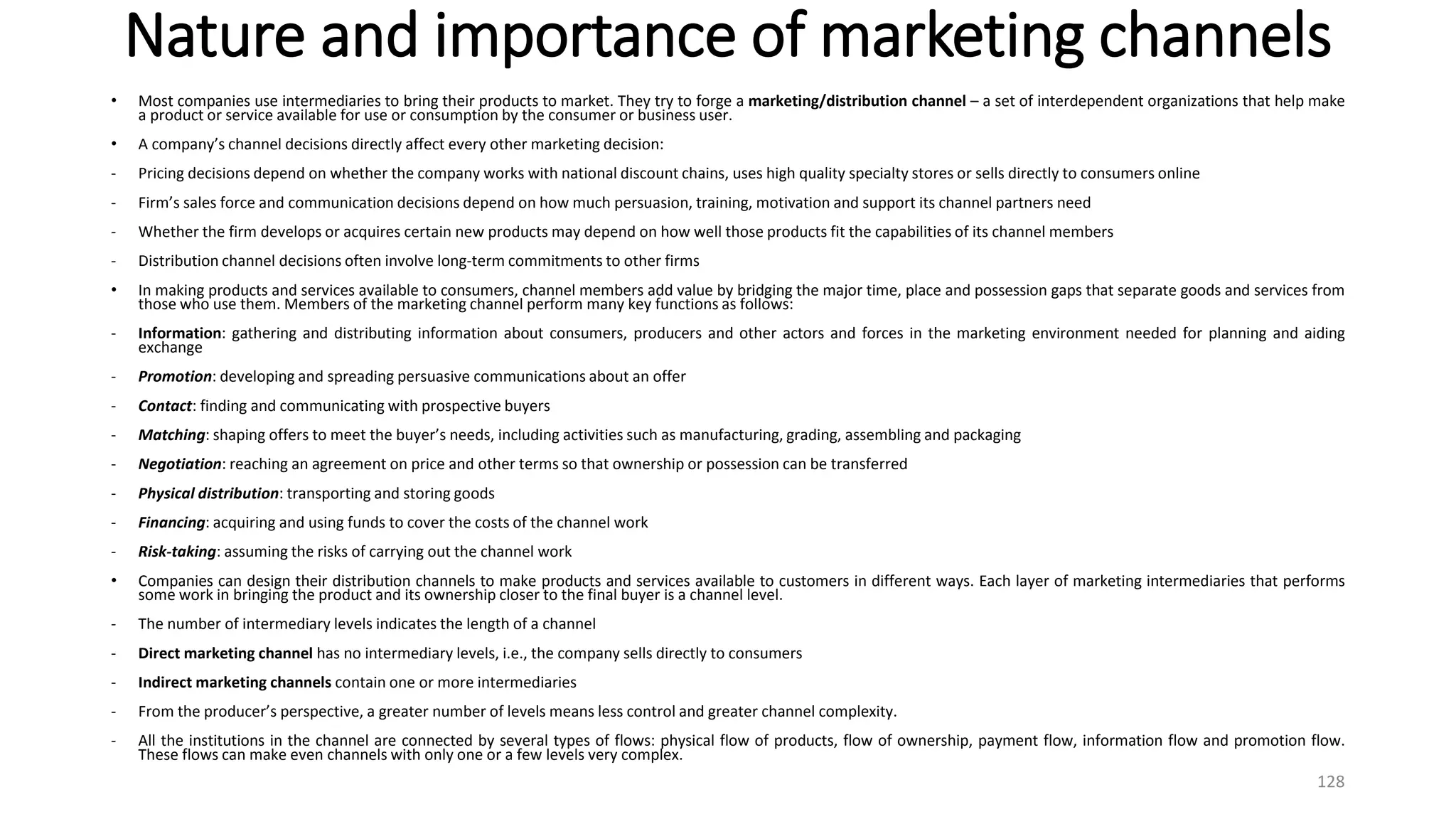 Nature and importance of marketing channels
• Most companies use intermediaries to bring their products to market. They try to forge a marketing/distribution channel – a set of interdependent organizations that help make
a product or service available for use or consumption by the consumer or business user.
• A company’s channel decisions directly affect every other marketing decision:
- Pricing decisions depend on whether the company works with national discount chains, uses high quality specialty stores or sells directly to consumers online
- Firm’s sales force and communication decisions depend on how much persuasion, training, motivation and support its channel partners need
- Whether the firm develops or acquires certain new products may depend on how well those products fit the capabilities of its channel members
- Distribution channel decisions often involve long-term commitments to other firms
• In making products and services available to consumers, channel members add value by bridging the major time, place and possession gaps that separate goods and services from
those who use them. Members of the marketing channel perform many key functions as follows:
- Information: gathering and distributing information about consumers, producers and other actors and forces in the marketing environment needed for planning and aiding
exchange
- Promotion: developing and spreading persuasive communications about an offer
- Contact: finding and communicating with prospective buyers
- Matching: shaping offers to meet the buyer’s needs, including activities such as manufacturing, grading, assembling and packaging
- Negotiation: reaching an agreement on price and other terms so that ownership or possession can be transferred
- Physical distribution: transporting and storing goods
- Financing: acquiring and using funds to cover the costs of the channel work
- Risk-taking: assuming the risks of carrying out the channel work
• Companies can design their distribution channels to make products and services available to customers in different ways. Each layer of marketing intermediaries that performs
some work in bringing the product and its ownership closer to the final buyer is a channel level.
- The number of intermediary levels indicates the length of a channel
- Direct marketing channel has no intermediary levels, i.e., the company sells directly to consumers
- Indirect marketing channels contain one or more intermediaries
- From the producer’s perspective, a greater number of levels means less control and greater channel complexity.
- All the institutions in the channel are connected by several types of flows: physical flow of products, flow of ownership, payment flow, information flow and promotion flow.
These flows can make even channels with only one or a few levels very complex.
128
 