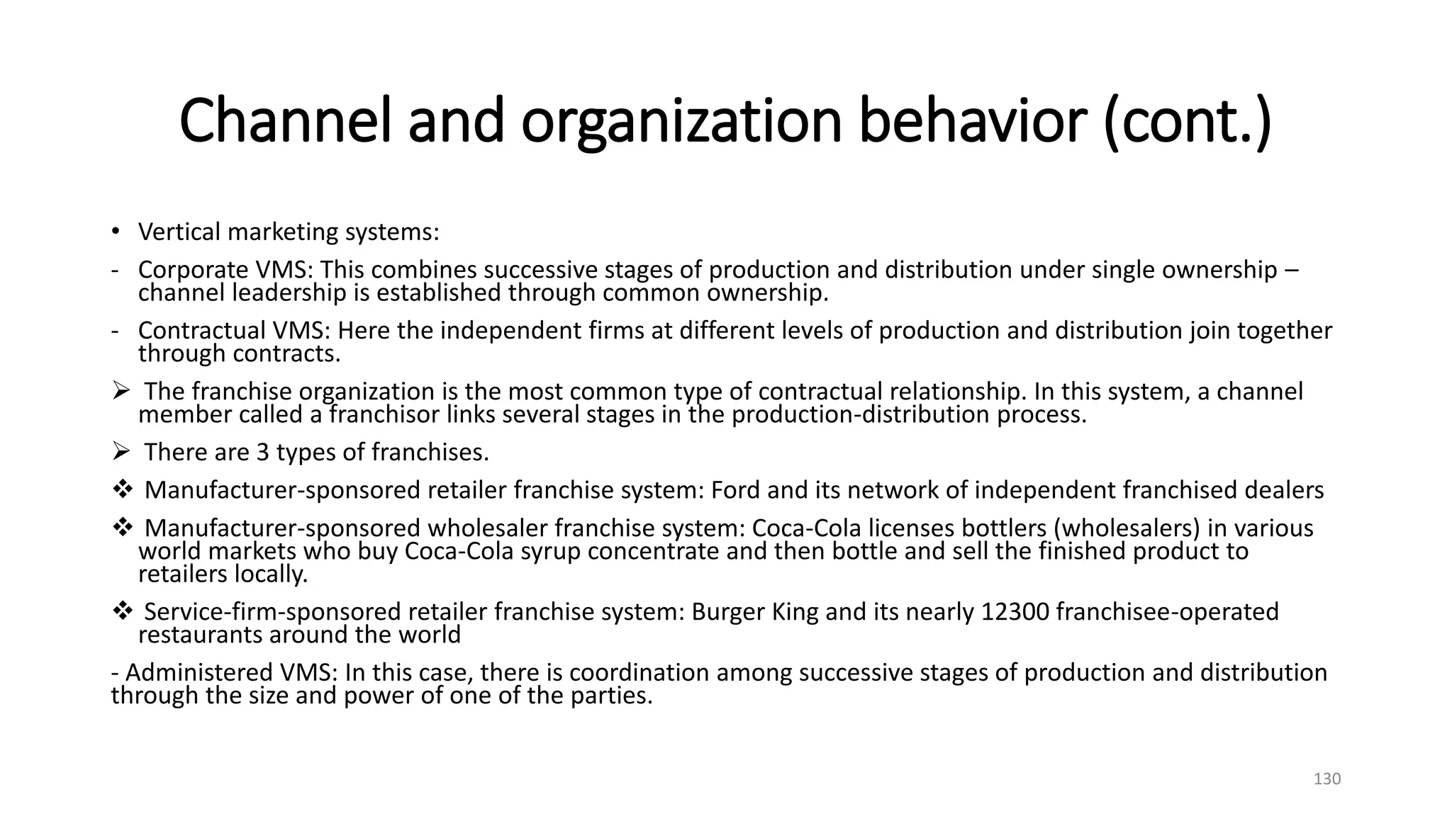 Channel and organization behavior (cont.)
• Vertical marketing systems:
- Corporate VMS: This combines successive stages of production and distribution under single ownership –
channel leadership is established through common ownership.
- Contractual VMS: Here the independent firms at different levels of production and distribution join together
through contracts.
 The franchise organization is the most common type of contractual relationship. In this system, a channel
member called a franchisor links several stages in the production-distribution process.
 There are 3 types of franchises.
 Manufacturer-sponsored retailer franchise system: Ford and its network of independent franchised dealers
 Manufacturer-sponsored wholesaler franchise system: Coca-Cola licenses bottlers (wholesalers) in various
world markets who buy Coca-Cola syrup concentrate and then bottle and sell the finished product to
retailers locally.
 Service-firm-sponsored retailer franchise system: Burger King and its nearly 12300 franchisee-operated
restaurants around the world
- Administered VMS: In this case, there is coordination among successive stages of production and distribution
through the size and power of one of the parties.
130
 