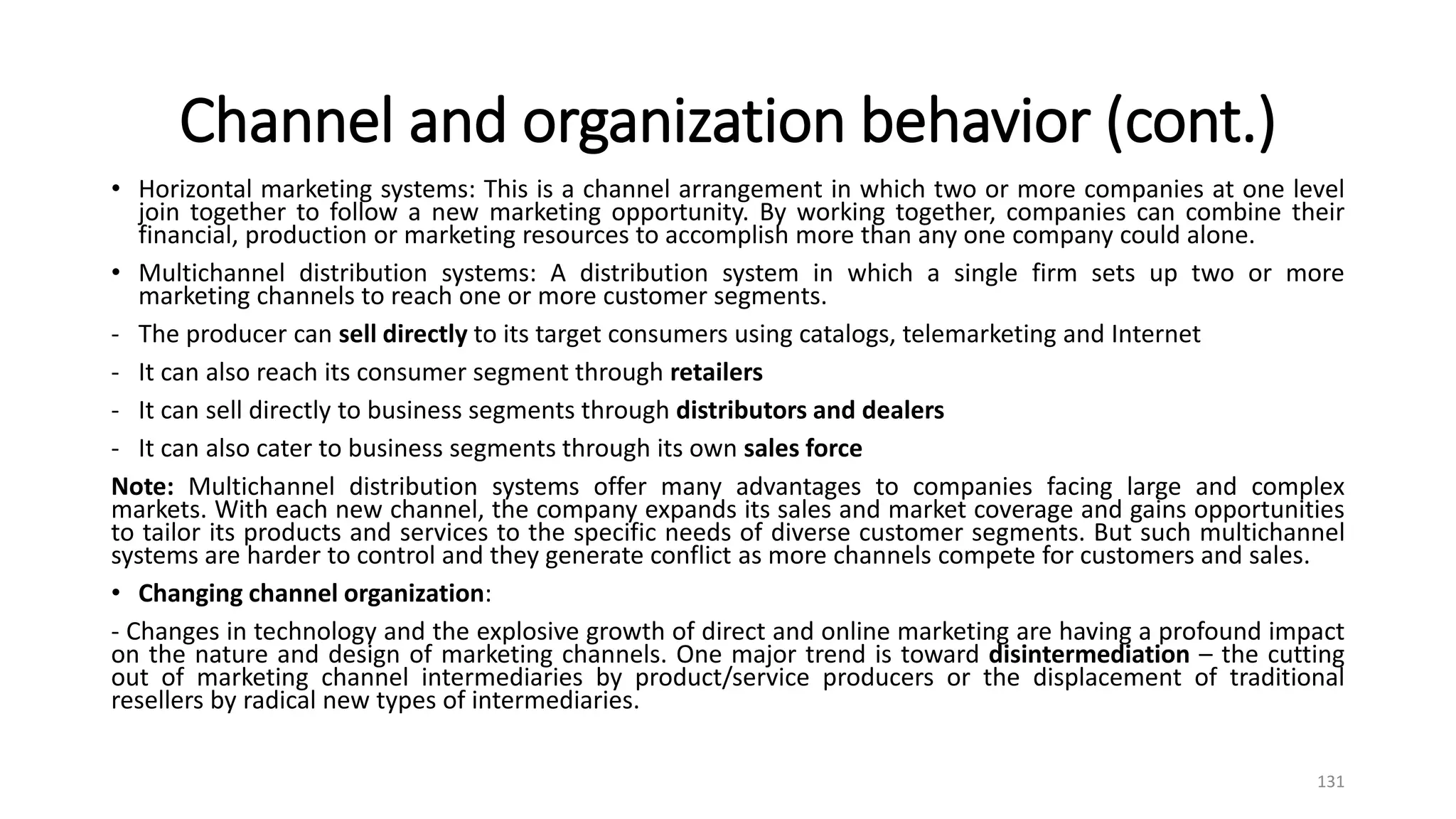 Channel and organization behavior (cont.)
• Horizontal marketing systems: This is a channel arrangement in which two or more companies at one level
join together to follow a new marketing opportunity. By working together, companies can combine their
financial, production or marketing resources to accomplish more than any one company could alone.
• Multichannel distribution systems: A distribution system in which a single firm sets up two or more
marketing channels to reach one or more customer segments.
- The producer can sell directly to its target consumers using catalogs, telemarketing and Internet
- It can also reach its consumer segment through retailers
- It can sell directly to business segments through distributors and dealers
- It can also cater to business segments through its own sales force
Note: Multichannel distribution systems offer many advantages to companies facing large and complex
markets. With each new channel, the company expands its sales and market coverage and gains opportunities
to tailor its products and services to the specific needs of diverse customer segments. But such multichannel
systems are harder to control and they generate conflict as more channels compete for customers and sales.
• Changing channel organization:
- Changes in technology and the explosive growth of direct and online marketing are having a profound impact
on the nature and design of marketing channels. One major trend is toward disintermediation – the cutting
out of marketing channel intermediaries by product/service producers or the displacement of traditional
resellers by radical new types of intermediaries.
131
 