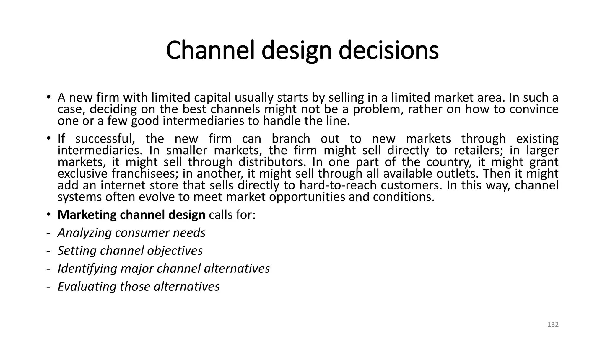Channel design decisions
• A new firm with limited capital usually starts by selling in a limited market area. In such a
case, deciding on the best channels might not be a problem, rather on how to convince
one or a few good intermediaries to handle the line.
• If successful, the new firm can branch out to new markets through existing
intermediaries. In smaller markets, the firm might sell directly to retailers; in larger
markets, it might sell through distributors. In one part of the country, it might grant
exclusive franchisees; in another, it might sell through all available outlets. Then it might
add an internet store that sells directly to hard-to-reach customers. In this way, channel
systems often evolve to meet market opportunities and conditions.
• Marketing channel design calls for:
- Analyzing consumer needs
- Setting channel objectives
- Identifying major channel alternatives
- Evaluating those alternatives
132
 