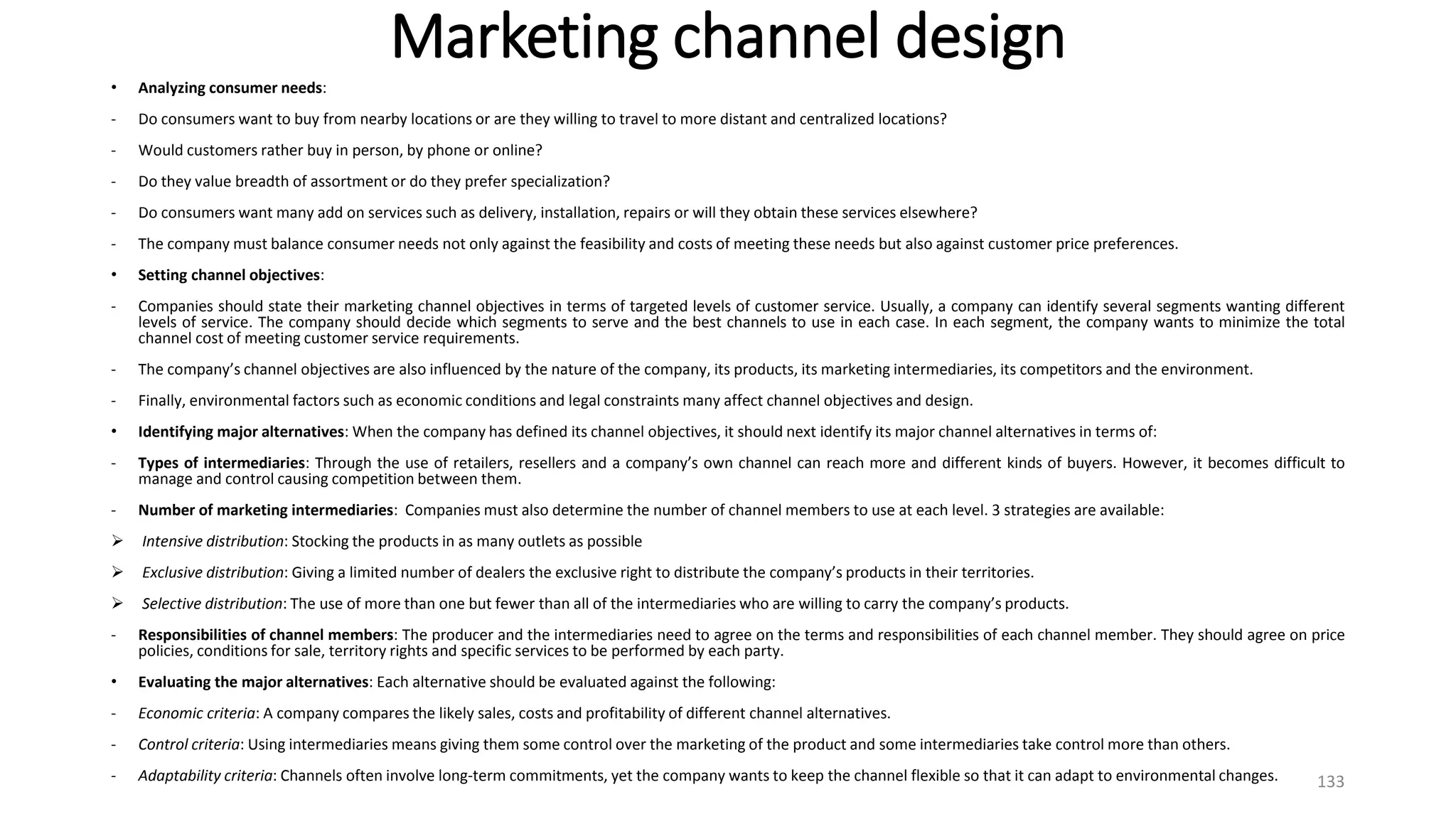 Marketing channel design
• Analyzing consumer needs:
- Do consumers want to buy from nearby locations or are they willing to travel to more distant and centralized locations?
- Would customers rather buy in person, by phone or online?
- Do they value breadth of assortment or do they prefer specialization?
- Do consumers want many add on services such as delivery, installation, repairs or will they obtain these services elsewhere?
- The company must balance consumer needs not only against the feasibility and costs of meeting these needs but also against customer price preferences.
• Setting channel objectives:
- Companies should state their marketing channel objectives in terms of targeted levels of customer service. Usually, a company can identify several segments wanting different
levels of service. The company should decide which segments to serve and the best channels to use in each case. In each segment, the company wants to minimize the total
channel cost of meeting customer service requirements.
- The company’s channel objectives are also influenced by the nature of the company, its products, its marketing intermediaries, its competitors and the environment.
- Finally, environmental factors such as economic conditions and legal constraints many affect channel objectives and design.
• Identifying major alternatives: When the company has defined its channel objectives, it should next identify its major channel alternatives in terms of:
- Types of intermediaries: Through the use of retailers, resellers and a company’s own channel can reach more and different kinds of buyers. However, it becomes difficult to
manage and control causing competition between them.
- Number of marketing intermediaries: Companies must also determine the number of channel members to use at each level. 3 strategies are available:
 Intensive distribution: Stocking the products in as many outlets as possible
 Exclusive distribution: Giving a limited number of dealers the exclusive right to distribute the company’s products in their territories.
 Selective distribution: The use of more than one but fewer than all of the intermediaries who are willing to carry the company’s products.
- Responsibilities of channel members: The producer and the intermediaries need to agree on the terms and responsibilities of each channel member. They should agree on price
policies, conditions for sale, territory rights and specific services to be performed by each party.
• Evaluating the major alternatives: Each alternative should be evaluated against the following:
- Economic criteria: A company compares the likely sales, costs and profitability of different channel alternatives.
- Control criteria: Using intermediaries means giving them some control over the marketing of the product and some intermediaries take control more than others.
- Adaptability criteria: Channels often involve long-term commitments, yet the company wants to keep the channel flexible so that it can adapt to environmental changes. 133
 