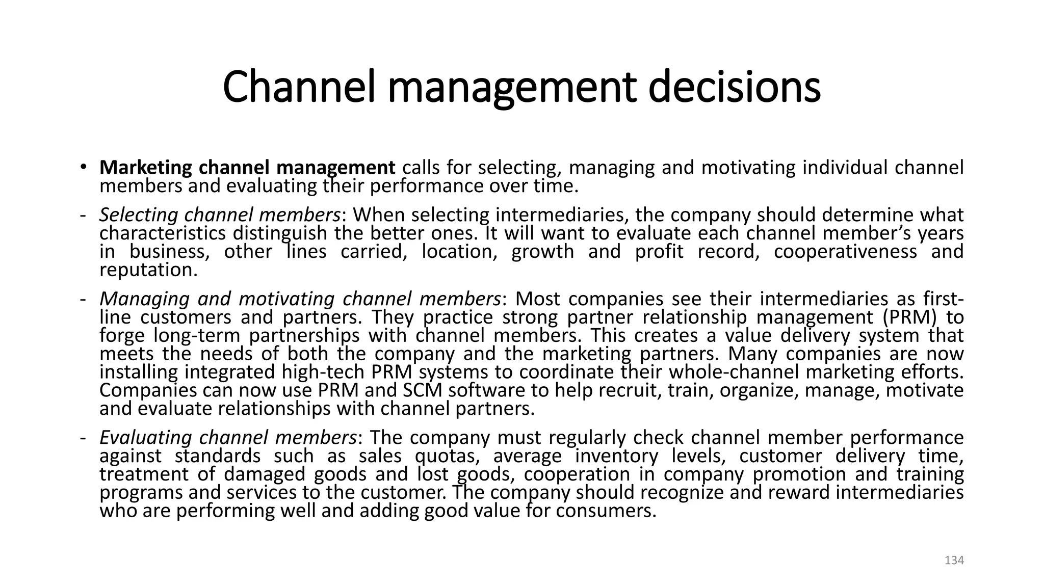 Channel management decisions
• Marketing channel management calls for selecting, managing and motivating individual channel
members and evaluating their performance over time.
- Selecting channel members: When selecting intermediaries, the company should determine what
characteristics distinguish the better ones. It will want to evaluate each channel member’s years
in business, other lines carried, location, growth and profit record, cooperativeness and
reputation.
- Managing and motivating channel members: Most companies see their intermediaries as first-
line customers and partners. They practice strong partner relationship management (PRM) to
forge long-term partnerships with channel members. This creates a value delivery system that
meets the needs of both the company and the marketing partners. Many companies are now
installing integrated high-tech PRM systems to coordinate their whole-channel marketing efforts.
Companies can now use PRM and SCM software to help recruit, train, organize, manage, motivate
and evaluate relationships with channel partners.
- Evaluating channel members: The company must regularly check channel member performance
against standards such as sales quotas, average inventory levels, customer delivery time,
treatment of damaged goods and lost goods, cooperation in company promotion and training
programs and services to the customer. The company should recognize and reward intermediaries
who are performing well and adding good value for consumers.
134
 