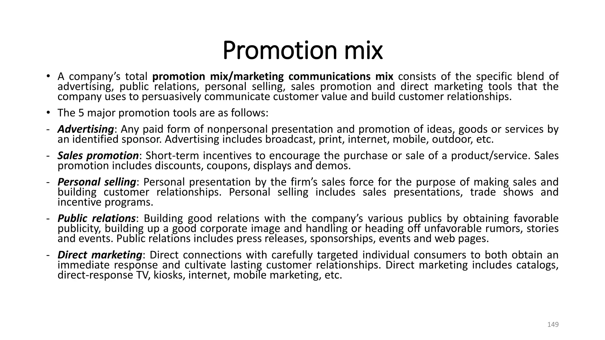 Promotion mix
• A company’s total promotion mix/marketing communications mix consists of the specific blend of
advertising, public relations, personal selling, sales promotion and direct marketing tools that the
company uses to persuasively communicate customer value and build customer relationships.
• The 5 major promotion tools are as follows:
- Advertising: Any paid form of nonpersonal presentation and promotion of ideas, goods or services by
an identified sponsor. Advertising includes broadcast, print, internet, mobile, outdoor, etc.
- Sales promotion: Short-term incentives to encourage the purchase or sale of a product/service. Sales
promotion includes discounts, coupons, displays and demos.
- Personal selling: Personal presentation by the firm’s sales force for the purpose of making sales and
building customer relationships. Personal selling includes sales presentations, trade shows and
incentive programs.
- Public relations: Building good relations with the company’s various publics by obtaining favorable
publicity, building up a good corporate image and handling or heading off unfavorable rumors, stories
and events. Public relations includes press releases, sponsorships, events and web pages.
- Direct marketing: Direct connections with carefully targeted individual consumers to both obtain an
immediate response and cultivate lasting customer relationships. Direct marketing includes catalogs,
direct-response TV, kiosks, internet, mobile marketing, etc.
149
 