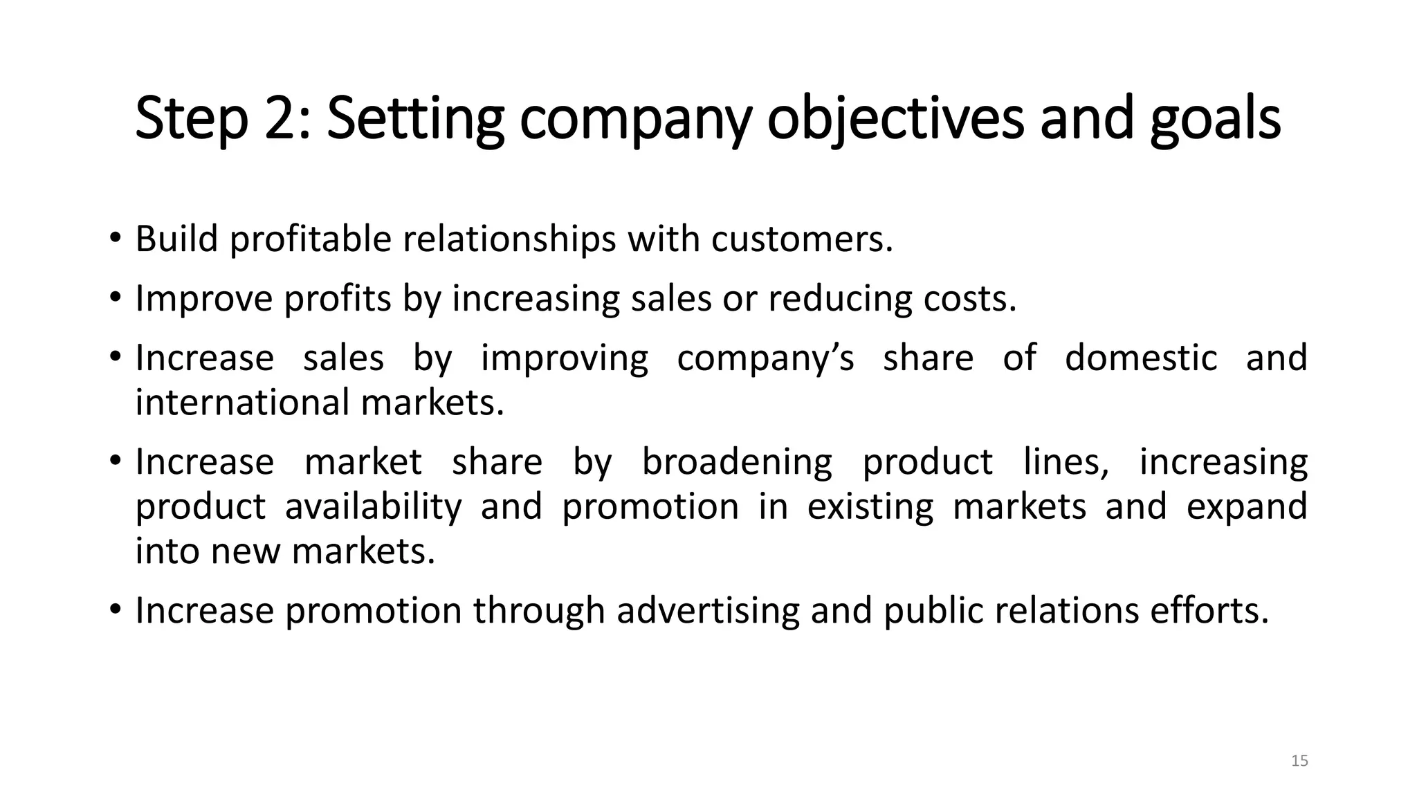 Step 2: Setting company objectives and goals
• Build profitable relationships with customers.
• Improve profits by increasing sales or reducing costs.
• Increase sales by improving company’s share of domestic and
international markets.
• Increase market share by broadening product lines, increasing
product availability and promotion in existing markets and expand
into new markets.
• Increase promotion through advertising and public relations efforts.
15
 