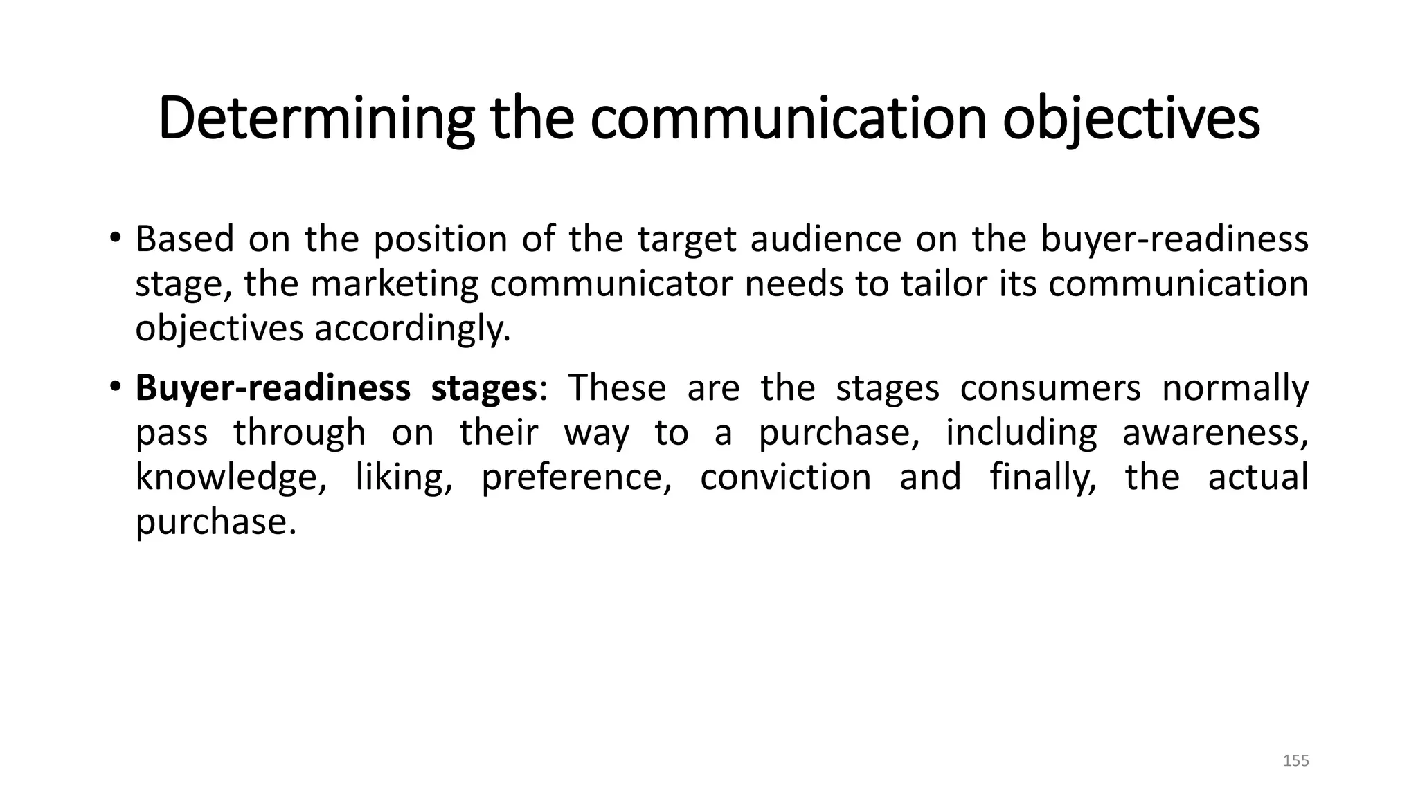 Determining the communication objectives
• Based on the position of the target audience on the buyer-readiness
stage, the marketing communicator needs to tailor its communication
objectives accordingly.
• Buyer-readiness stages: These are the stages consumers normally
pass through on their way to a purchase, including awareness,
knowledge, liking, preference, conviction and finally, the actual
purchase.
155
 