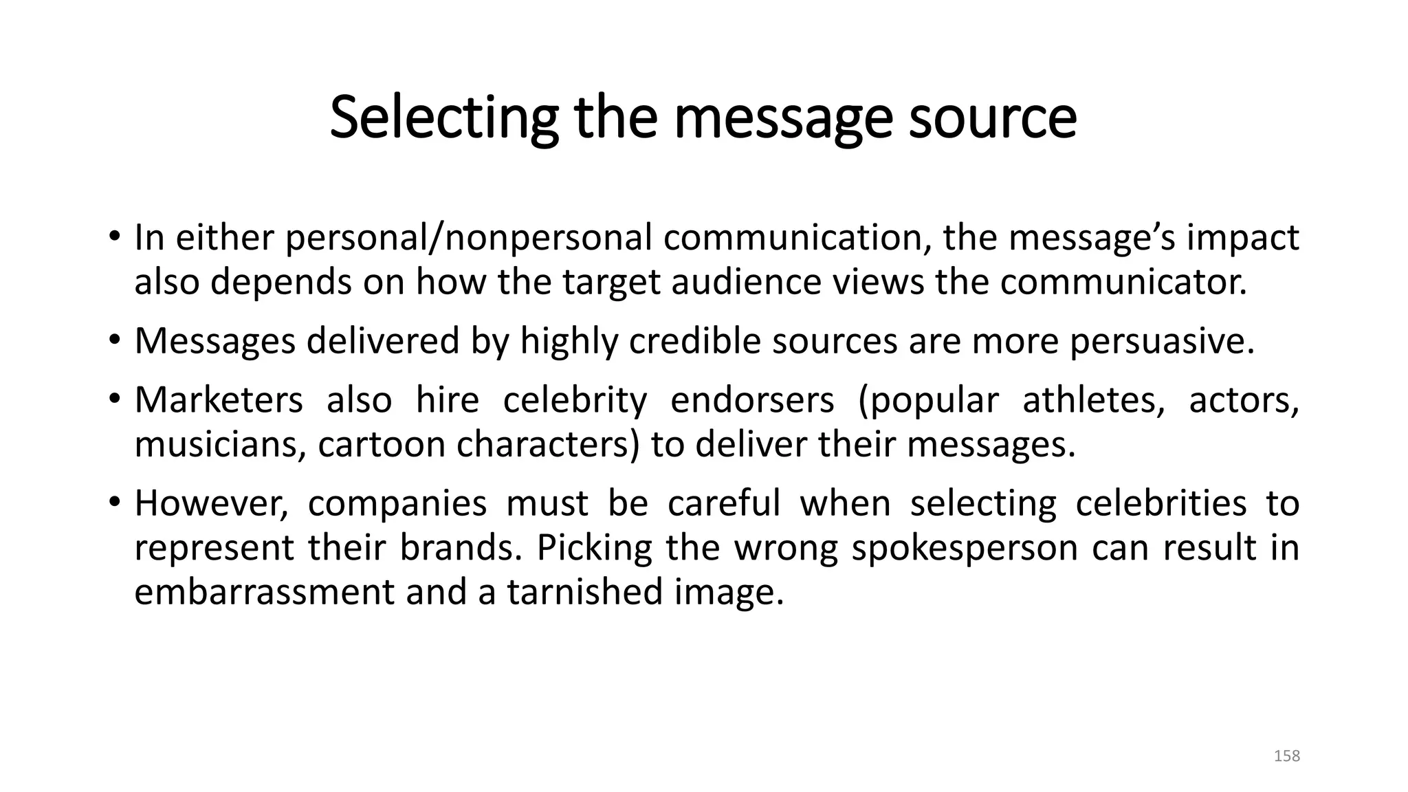 Selecting the message source
• In either personal/nonpersonal communication, the message’s impact
also depends on how the target audience views the communicator.
• Messages delivered by highly credible sources are more persuasive.
• Marketers also hire celebrity endorsers (popular athletes, actors,
musicians, cartoon characters) to deliver their messages.
• However, companies must be careful when selecting celebrities to
represent their brands. Picking the wrong spokesperson can result in
embarrassment and a tarnished image.
158
 