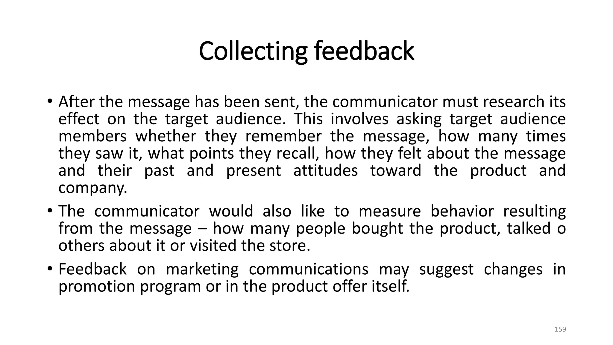 Collecting feedback
• After the message has been sent, the communicator must research its
effect on the target audience. This involves asking target audience
members whether they remember the message, how many times
they saw it, what points they recall, how they felt about the message
and their past and present attitudes toward the product and
company.
• The communicator would also like to measure behavior resulting
from the message – how many people bought the product, talked o
others about it or visited the store.
• Feedback on marketing communications may suggest changes in
promotion program or in the product offer itself.
159
 