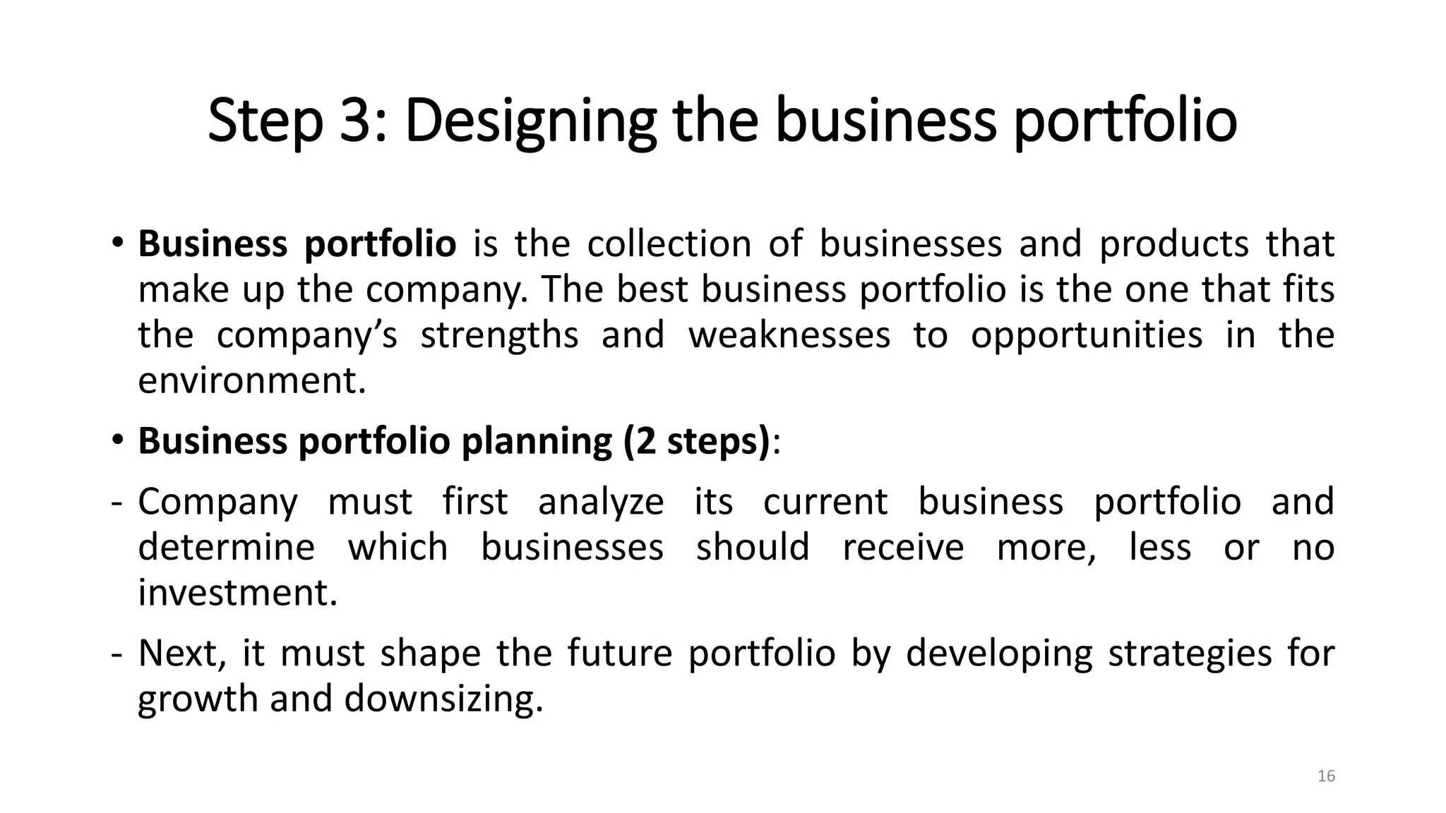 Step 3: Designing the business portfolio
• Business portfolio is the collection of businesses and products that
make up the company. The best business portfolio is the one that fits
the company’s strengths and weaknesses to opportunities in the
environment.
• Business portfolio planning (2 steps):
- Company must first analyze its current business portfolio and
determine which businesses should receive more, less or no
investment.
- Next, it must shape the future portfolio by developing strategies for
growth and downsizing.
16
 