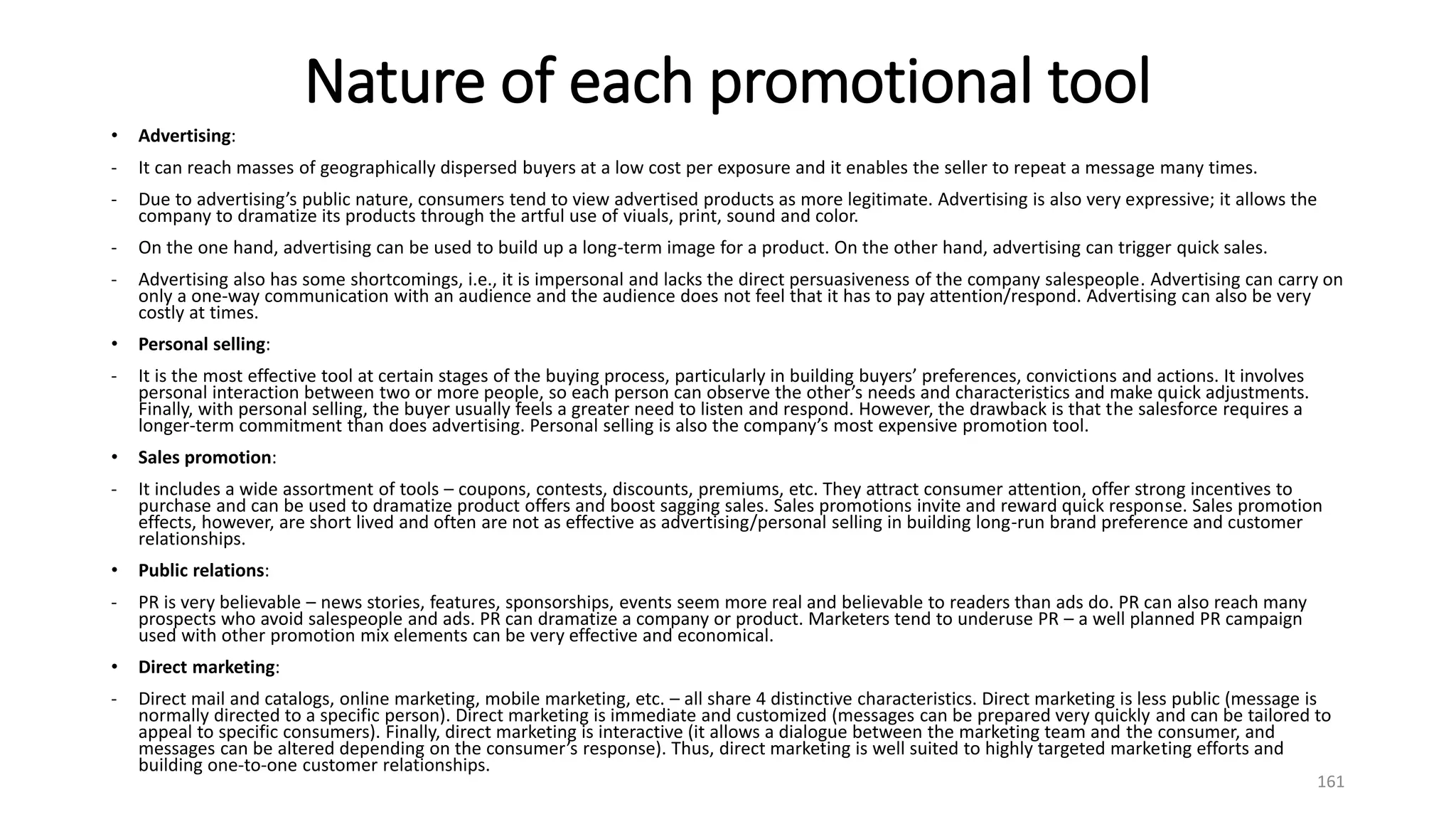 Nature of each promotional tool
• Advertising:
- It can reach masses of geographically dispersed buyers at a low cost per exposure and it enables the seller to repeat a message many times.
- Due to advertising’s public nature, consumers tend to view advertised products as more legitimate. Advertising is also very expressive; it allows the
company to dramatize its products through the artful use of viuals, print, sound and color.
- On the one hand, advertising can be used to build up a long-term image for a product. On the other hand, advertising can trigger quick sales.
- Advertising also has some shortcomings, i.e., it is impersonal and lacks the direct persuasiveness of the company salespeople. Advertising can carry on
only a one-way communication with an audience and the audience does not feel that it has to pay attention/respond. Advertising can also be very
costly at times.
• Personal selling:
- It is the most effective tool at certain stages of the buying process, particularly in building buyers’ preferences, convictions and actions. It involves
personal interaction between two or more people, so each person can observe the other’s needs and characteristics and make quick adjustments.
Finally, with personal selling, the buyer usually feels a greater need to listen and respond. However, the drawback is that the salesforce requires a
longer-term commitment than does advertising. Personal selling is also the company’s most expensive promotion tool.
• Sales promotion:
- It includes a wide assortment of tools – coupons, contests, discounts, premiums, etc. They attract consumer attention, offer strong incentives to
purchase and can be used to dramatize product offers and boost sagging sales. Sales promotions invite and reward quick response. Sales promotion
effects, however, are short lived and often are not as effective as advertising/personal selling in building long-run brand preference and customer
relationships.
• Public relations:
- PR is very believable – news stories, features, sponsorships, events seem more real and believable to readers than ads do. PR can also reach many
prospects who avoid salespeople and ads. PR can dramatize a company or product. Marketers tend to underuse PR – a well planned PR campaign
used with other promotion mix elements can be very effective and economical.
• Direct marketing:
- Direct mail and catalogs, online marketing, mobile marketing, etc. – all share 4 distinctive characteristics. Direct marketing is less public (message is
normally directed to a specific person). Direct marketing is immediate and customized (messages can be prepared very quickly and can be tailored to
appeal to specific consumers). Finally, direct marketing is interactive (it allows a dialogue between the marketing team and the consumer, and
messages can be altered depending on the consumer’s response). Thus, direct marketing is well suited to highly targeted marketing efforts and
building one-to-one customer relationships.
161
 