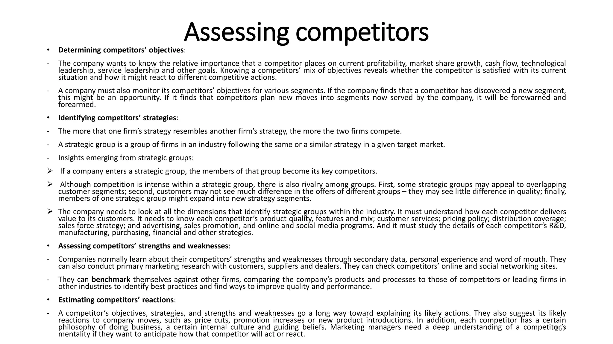 Assessing competitors
• Determining competitors’ objectives:
- The company wants to know the relative importance that a competitor places on current profitability, market share growth, cash flow, technological
leadership, service leadership and other goals. Knowing a competitors’ mix of objectives reveals whether the competitor is satisfied with its current
situation and how it might react to different competitive actions.
- A company must also monitor its competitors’ objectives for various segments. If the company finds that a competitor has discovered a new segment,
this might be an opportunity. If it finds that competitors plan new moves into segments now served by the company, it will be forewarned and
forearmed.
• Identifying competitors’ strategies:
- The more that one firm’s strategy resembles another firm’s strategy, the more the two firms compete.
- A strategic group is a group of firms in an industry following the same or a similar strategy in a given target market.
- Insights emerging from strategic groups:
 If a company enters a strategic group, the members of that group become its key competitors.
 Although competition is intense within a strategic group, there is also rivalry among groups. First, some strategic groups may appeal to overlapping
customer segments; second, customers may not see much difference in the offers of different groups – they may see little difference in quality; finally,
members of one strategic group might expand into new strategy segments.
 The company needs to look at all the dimensions that identify strategic groups within the industry. It must understand how each competitor delivers
value to its customers. It needs to know each competitor’s product quality, features and mix; customer services; pricing policy; distribution coverage;
sales force strategy; and advertising, sales promotion, and online and social media programs. And it must study the details of each competitor’s R&D,
manufacturing, purchasing, financial and other strategies.
• Assessing competitors’ strengths and weaknesses:
- Companies normally learn about their competitors’ strengths and weaknesses through secondary data, personal experience and word of mouth. They
can also conduct primary marketing research with customers, suppliers and dealers. They can check competitors’ online and social networking sites.
- They can benchmark themselves against other firms, comparing the company’s products and processes to those of competitors or leading firms in
other industries to identify best practices and find ways to improve quality and performance.
• Estimating competitors’ reactions:
- A competitor’s objectives, strategies, and strengths and weaknesses go a long way toward explaining its likely actions. They also suggest its likely
reactions to company moves, such as price cuts, promotion increases or new product introductions. In addition, each competitor has a certain
philosophy of doing business, a certain internal culture and guiding beliefs. Marketing managers need a deep understanding of a competitor’s
mentality if they want to anticipate how that competitor will act or react.
167
 