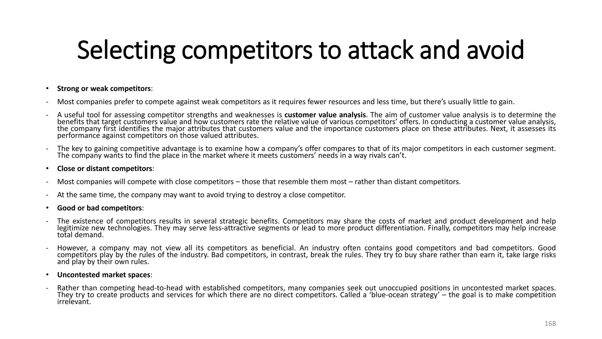 Selecting competitors to attack and avoid
• Strong or weak competitors:
- Most companies prefer to compete against weak competitors as it requires fewer resources and less time, but there’s usually little to gain.
- A useful tool for assessing competitor strengths and weaknesses is customer value analysis. The aim of customer value analysis is to determine the
benefits that target customers value and how customers rate the relative value of various competitors’ offers. In conducting a customer value analysis,
the company first identifies the major attributes that customers value and the importance customers place on these attributes. Next, it assesses its
performance against competitors on those valued attributes.
- The key to gaining competitive advantage is to examine how a company’s offer compares to that of its major competitors in each customer segment.
The company wants to find the place in the market where it meets customers’ needs in a way rivals can’t.
• Close or distant competitors:
- Most companies will compete with close competitors – those that resemble them most – rather than distant competitors.
- At the same time, the company may want to avoid trying to destroy a close competitor.
• Good or bad competitors:
- The existence of competitors results in several strategic benefits. Competitors may share the costs of market and product development and help
legitimize new technologies. They may serve less-attractive segments or lead to more product differentiation. Finally, competitors may help increase
total demand.
- However, a company may not view all its competitors as beneficial. An industry often contains good competitors and bad competitors. Good
competitors play by the rules of the industry. Bad competitors, in contrast, break the rules. They try to buy share rather than earn it, take large risks
and play by their own rules.
• Uncontested market spaces:
- Rather than competing head-to-head with established competitors, many companies seek out unoccupied positions in uncontested market spaces.
They try to create products and services for which there are no direct competitors. Called a ‘blue-ocean strategy’ – the goal is to make competition
irrelevant.
168
 