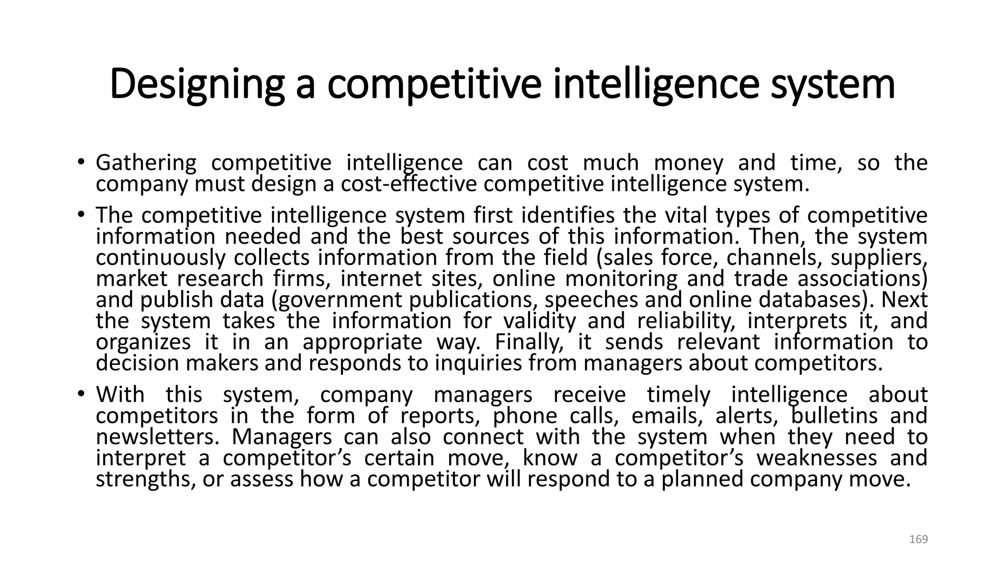 Designing a competitive intelligence system
• Gathering competitive intelligence can cost much money and time, so the
company must design a cost-effective competitive intelligence system.
• The competitive intelligence system first identifies the vital types of competitive
information needed and the best sources of this information. Then, the system
continuously collects information from the field (sales force, channels, suppliers,
market research firms, internet sites, online monitoring and trade associations)
and publish data (government publications, speeches and online databases). Next
the system takes the information for validity and reliability, interprets it, and
organizes it in an appropriate way. Finally, it sends relevant information to
decision makers and responds to inquiries from managers about competitors.
• With this system, company managers receive timely intelligence about
competitors in the form of reports, phone calls, emails, alerts, bulletins and
newsletters. Managers can also connect with the system when they need to
interpret a competitor’s certain move, know a competitor’s weaknesses and
strengths, or assess how a competitor will respond to a planned company move.
169
 