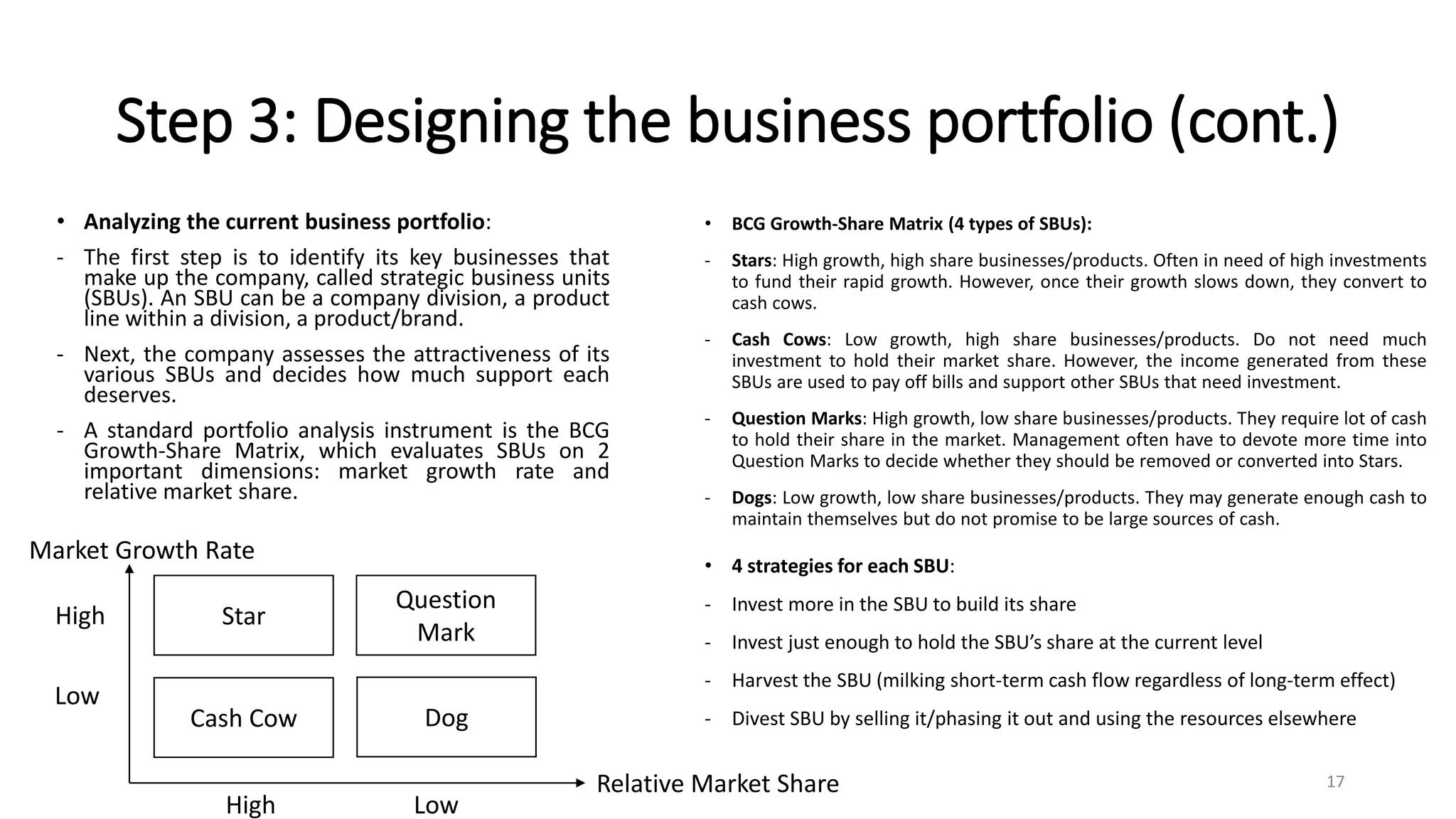 Step 3: Designing the business portfolio (cont.)
• Analyzing the current business portfolio:
- The first step is to identify its key businesses that
make up the company, called strategic business units
(SBUs). An SBU can be a company division, a product
line within a division, a product/brand.
- Next, the company assesses the attractiveness of its
various SBUs and decides how much support each
deserves.
- A standard portfolio analysis instrument is the BCG
Growth-Share Matrix, which evaluates SBUs on 2
important dimensions: market growth rate and
relative market share.
• BCG Growth-Share Matrix (4 types of SBUs):
- Stars: High growth, high share businesses/products. Often in need of high investments
to fund their rapid growth. However, once their growth slows down, they convert to
cash cows.
- Cash Cows: Low growth, high share businesses/products. Do not need much
investment to hold their market share. However, the income generated from these
SBUs are used to pay off bills and support other SBUs that need investment.
- Question Marks: High growth, low share businesses/products. They require lot of cash
to hold their share in the market. Management often have to devote more time into
Question Marks to decide whether they should be removed or converted into Stars.
- Dogs: Low growth, low share businesses/products. They may generate enough cash to
maintain themselves but do not promise to be large sources of cash.
Star
Cash Cow
Question
Mark
Dog
Relative Market Share
Market Growth Rate
High
Low
Low
High
• 4 strategies for each SBU:
- Invest more in the SBU to build its share
- Invest just enough to hold the SBU’s share at the current level
- Harvest the SBU (milking short-term cash flow regardless of long-term effect)
- Divest SBU by selling it/phasing it out and using the resources elsewhere
17
 