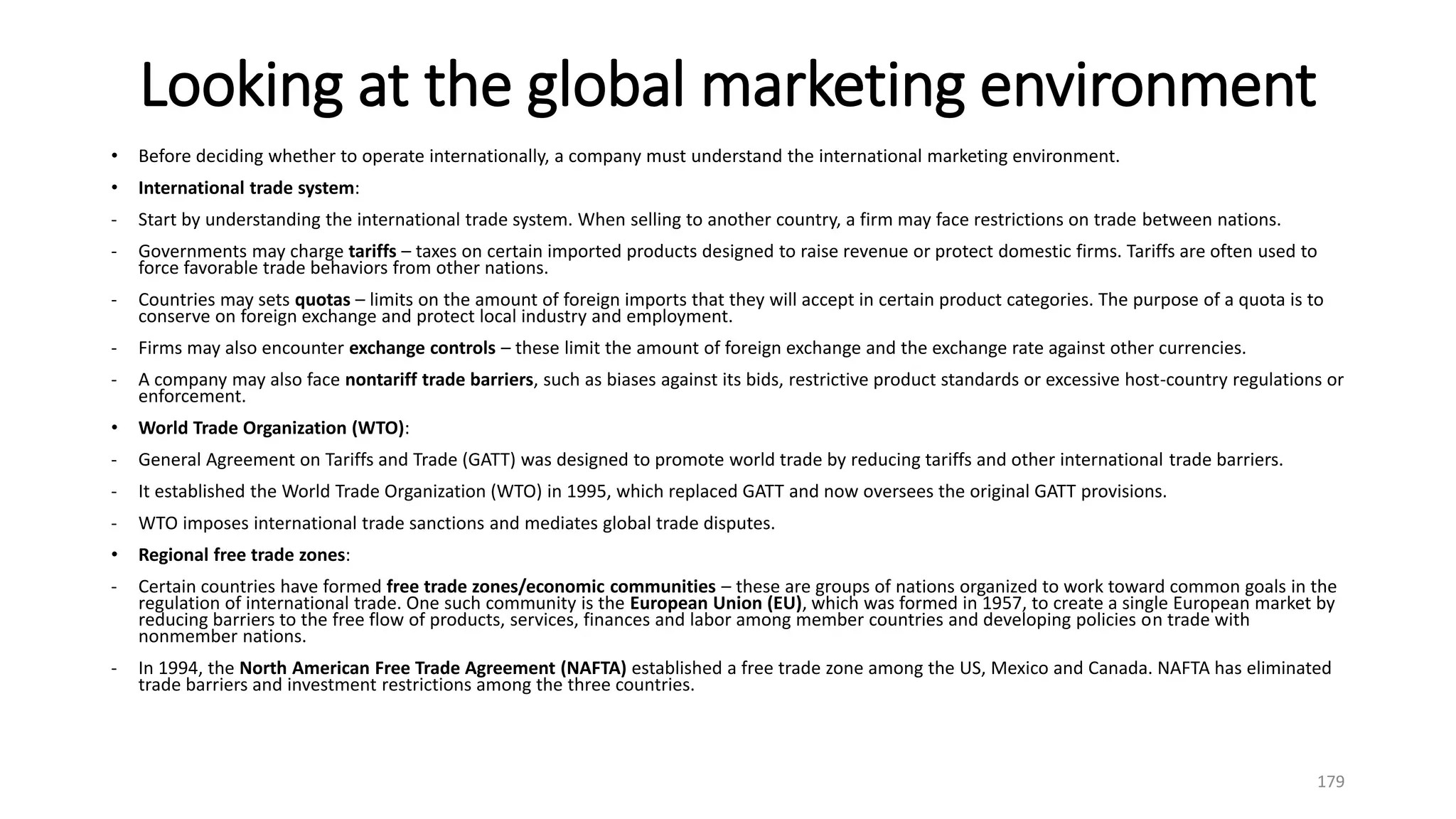 Looking at the global marketing environment
• Before deciding whether to operate internationally, a company must understand the international marketing environment.
• International trade system:
- Start by understanding the international trade system. When selling to another country, a firm may face restrictions on trade between nations.
- Governments may charge tariffs – taxes on certain imported products designed to raise revenue or protect domestic firms. Tariffs are often used to
force favorable trade behaviors from other nations.
- Countries may sets quotas – limits on the amount of foreign imports that they will accept in certain product categories. The purpose of a quota is to
conserve on foreign exchange and protect local industry and employment.
- Firms may also encounter exchange controls – these limit the amount of foreign exchange and the exchange rate against other currencies.
- A company may also face nontariff trade barriers, such as biases against its bids, restrictive product standards or excessive host-country regulations or
enforcement.
• World Trade Organization (WTO):
- General Agreement on Tariffs and Trade (GATT) was designed to promote world trade by reducing tariffs and other international trade barriers.
- It established the World Trade Organization (WTO) in 1995, which replaced GATT and now oversees the original GATT provisions.
- WTO imposes international trade sanctions and mediates global trade disputes.
• Regional free trade zones:
- Certain countries have formed free trade zones/economic communities – these are groups of nations organized to work toward common goals in the
regulation of international trade. One such community is the European Union (EU), which was formed in 1957, to create a single European market by
reducing barriers to the free flow of products, services, finances and labor among member countries and developing policies on trade with
nonmember nations.
- In 1994, the North American Free Trade Agreement (NAFTA) established a free trade zone among the US, Mexico and Canada. NAFTA has eliminated
trade barriers and investment restrictions among the three countries.
179
 
