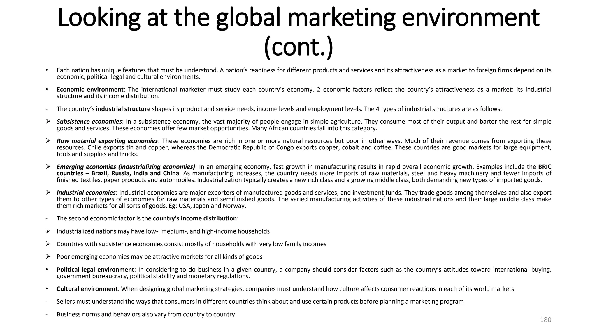 Looking at the global marketing environment
(cont.)
• Each nation has unique features that must be understood. A nation’s readiness for different products and services and its attractiveness as a market to foreign firms depend on its
economic, political-legal and cultural environments.
• Economic environment: The international marketer must study each country’s economy. 2 economic factors reflect the country’s attractiveness as a market: its industrial
structure and its income distribution.
- The country’s industrial structure shapes its product and service needs, income levels and employment levels. The 4 types of industrial structures are as follows:
 Subsistence economies: In a subsistence economy, the vast majority of people engage in simple agriculture. They consume most of their output and barter the rest for simple
goods and services. These economies offer few market opportunities. Many African countries fall into this category.
 Raw material exporting economies: These economies are rich in one or more natural resources but poor in other ways. Much of their revenue comes from exporting these
resources. Chile exports tin and copper, whereas the Democratic Republic of Congo exports copper, cobalt and coffee. These countries are good markets for large equipment,
tools and supplies and trucks.
 Emerging economies (industrializing economies): In an emerging economy, fast growth in manufacturing results in rapid overall economic growth. Examples include the BRIC
countries – Brazil, Russia, India and China. As manufacturing increases, the country needs more imports of raw materials, steel and heavy machinery and fewer imports of
finished textiles, paper products and automobiles. Industrialization typically creates a new rich class and a growing middle class, both demanding new types of imported goods.
 Industrial economies: Industrial economies are major exporters of manufactured goods and services, and investment funds. They trade goods among themselves and also export
them to other types of economies for raw materials and semifinished goods. The varied manufacturing activities of these industrial nations and their large middle class make
them rich markets for all sorts of goods. Eg: USA, Japan and Norway.
- The second economic factor is the country’s income distribution:
 Industrialized nations may have low-, medium-, and high-income households
 Countries with subsistence economies consist mostly of households with very low family incomes
 Poor emerging economies may be attractive markets for all kinds of goods
• Political-legal environment: In considering to do business in a given country, a company should consider factors such as the country’s attitudes toward international buying,
government bureaucracy, political stability and monetary regulations.
• Cultural environment: When designing global marketing strategies, companies must understand how culture affects consumer reactions in each of its world markets.
- Sellers must understand the ways that consumers in different countries think about and use certain products before planning a marketing program
- Business norms and behaviors also vary from country to country
180
 