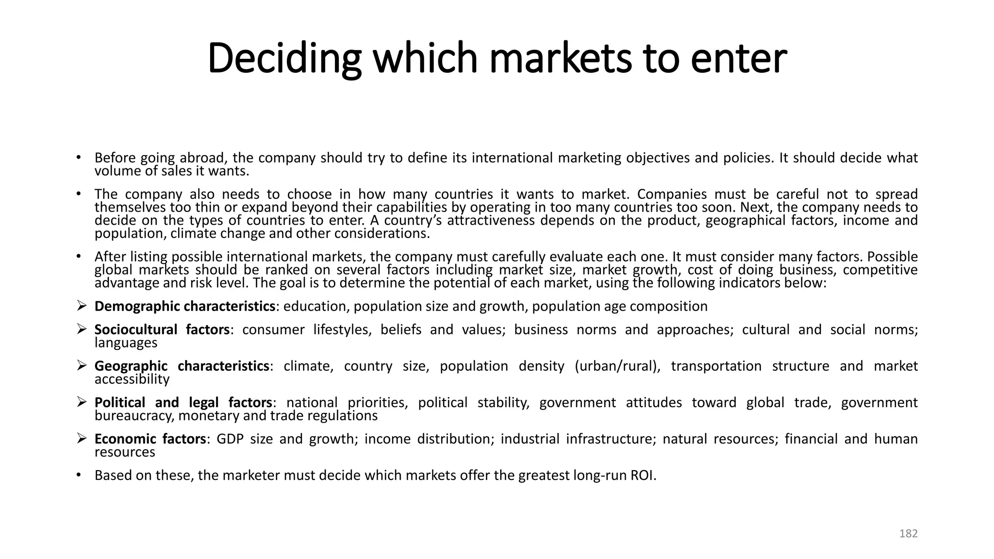 Deciding which markets to enter
• Before going abroad, the company should try to define its international marketing objectives and policies. It should decide what
volume of sales it wants.
• The company also needs to choose in how many countries it wants to market. Companies must be careful not to spread
themselves too thin or expand beyond their capabilities by operating in too many countries too soon. Next, the company needs to
decide on the types of countries to enter. A country’s attractiveness depends on the product, geographical factors, income and
population, climate change and other considerations.
• After listing possible international markets, the company must carefully evaluate each one. It must consider many factors. Possible
global markets should be ranked on several factors including market size, market growth, cost of doing business, competitive
advantage and risk level. The goal is to determine the potential of each market, using the following indicators below:
 Demographic characteristics: education, population size and growth, population age composition
 Sociocultural factors: consumer lifestyles, beliefs and values; business norms and approaches; cultural and social norms;
languages
 Geographic characteristics: climate, country size, population density (urban/rural), transportation structure and market
accessibility
 Political and legal factors: national priorities, political stability, government attitudes toward global trade, government
bureaucracy, monetary and trade regulations
 Economic factors: GDP size and growth; income distribution; industrial infrastructure; natural resources; financial and human
resources
• Based on these, the marketer must decide which markets offer the greatest long-run ROI.
182
 