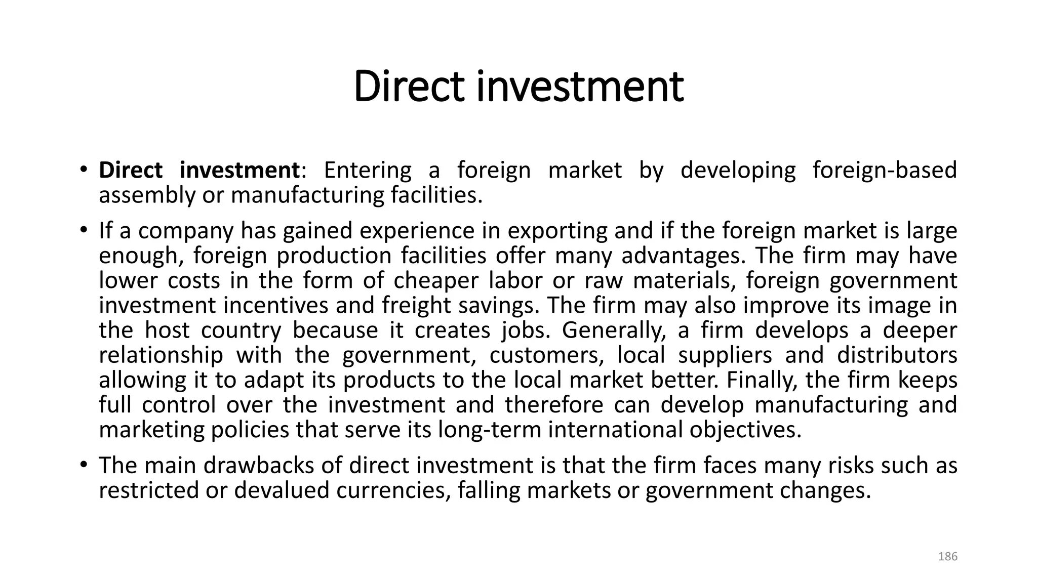 Direct investment
• Direct investment: Entering a foreign market by developing foreign-based
assembly or manufacturing facilities.
• If a company has gained experience in exporting and if the foreign market is large
enough, foreign production facilities offer many advantages. The firm may have
lower costs in the form of cheaper labor or raw materials, foreign government
investment incentives and freight savings. The firm may also improve its image in
the host country because it creates jobs. Generally, a firm develops a deeper
relationship with the government, customers, local suppliers and distributors
allowing it to adapt its products to the local market better. Finally, the firm keeps
full control over the investment and therefore can develop manufacturing and
marketing policies that serve its long-term international objectives.
• The main drawbacks of direct investment is that the firm faces many risks such as
restricted or devalued currencies, falling markets or government changes.
186
 