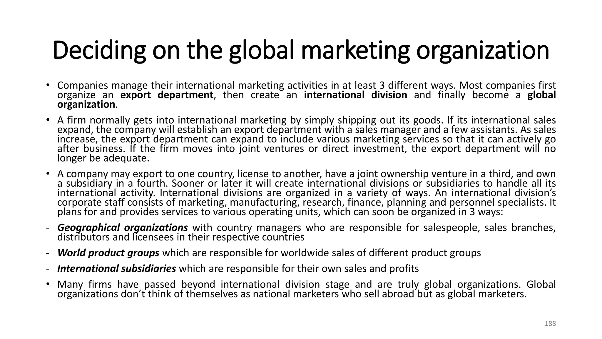 Deciding on the global marketing organization
• Companies manage their international marketing activities in at least 3 different ways. Most companies first
organize an export department, then create an international division and finally become a global
organization.
• A firm normally gets into international marketing by simply shipping out its goods. If its international sales
expand, the company will establish an export department with a sales manager and a few assistants. As sales
increase, the export department can expand to include various marketing services so that it can actively go
after business. If the firm moves into joint ventures or direct investment, the export department will no
longer be adequate.
• A company may export to one country, license to another, have a joint ownership venture in a third, and own
a subsidiary in a fourth. Sooner or later it will create international divisions or subsidiaries to handle all its
international activity. International divisions are organized in a variety of ways. An international division’s
corporate staff consists of marketing, manufacturing, research, finance, planning and personnel specialists. It
plans for and provides services to various operating units, which can soon be organized in 3 ways:
- Geographical organizations with country managers who are responsible for salespeople, sales branches,
distributors and licensees in their respective countries
- World product groups which are responsible for worldwide sales of different product groups
- International subsidiaries which are responsible for their own sales and profits
• Many firms have passed beyond international division stage and are truly global organizations. Global
organizations don’t think of themselves as national marketers who sell abroad but as global marketers.
188
 