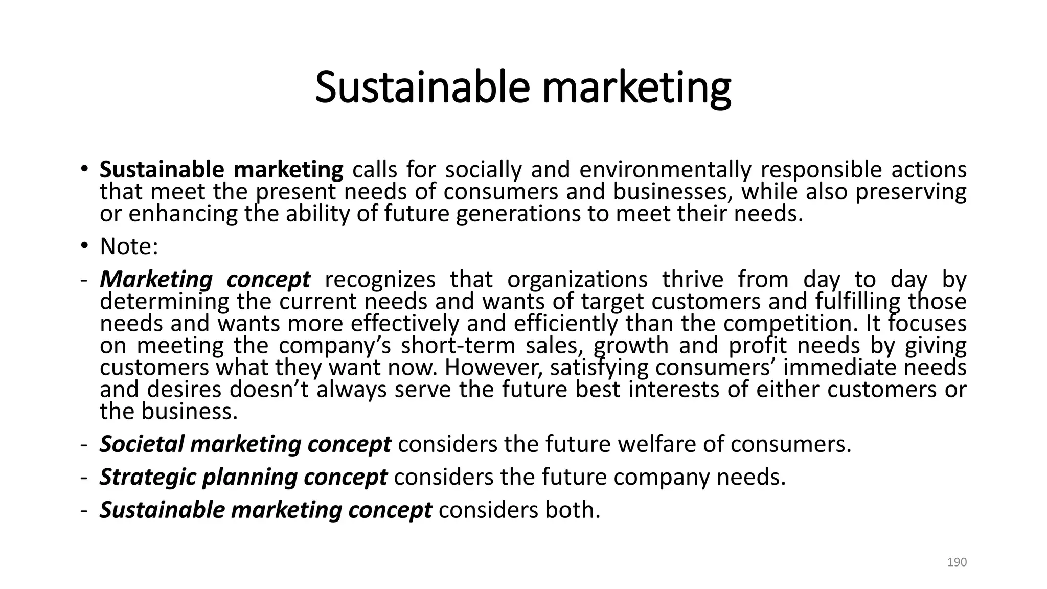 Sustainable marketing
• Sustainable marketing calls for socially and environmentally responsible actions
that meet the present needs of consumers and businesses, while also preserving
or enhancing the ability of future generations to meet their needs.
• Note:
- Marketing concept recognizes that organizations thrive from day to day by
determining the current needs and wants of target customers and fulfilling those
needs and wants more effectively and efficiently than the competition. It focuses
on meeting the company’s short-term sales, growth and profit needs by giving
customers what they want now. However, satisfying consumers’ immediate needs
and desires doesn’t always serve the future best interests of either customers or
the business.
- Societal marketing concept considers the future welfare of consumers.
- Strategic planning concept considers the future company needs.
- Sustainable marketing concept considers both.
190
 