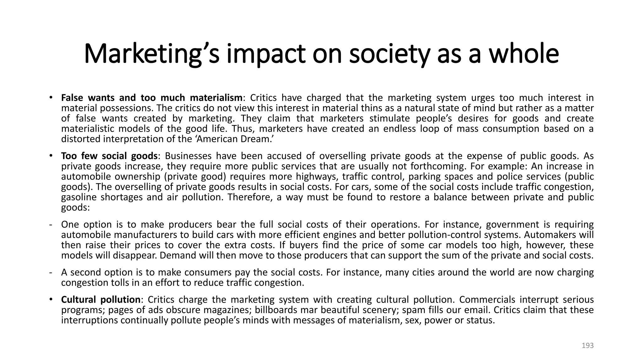 Marketing’s impact on society as a whole
• False wants and too much materialism: Critics have charged that the marketing system urges too much interest in
material possessions. The critics do not view this interest in material thins as a natural state of mind but rather as a matter
of false wants created by marketing. They claim that marketers stimulate people’s desires for goods and create
materialistic models of the good life. Thus, marketers have created an endless loop of mass consumption based on a
distorted interpretation of the ‘American Dream.’
• Too few social goods: Businesses have been accused of overselling private goods at the expense of public goods. As
private goods increase, they require more public services that are usually not forthcoming. For example: An increase in
automobile ownership (private good) requires more highways, traffic control, parking spaces and police services (public
goods). The overselling of private goods results in social costs. For cars, some of the social costs include traffic congestion,
gasoline shortages and air pollution. Therefore, a way must be found to restore a balance between private and public
goods:
- One option is to make producers bear the full social costs of their operations. For instance, government is requiring
automobile manufacturers to build cars with more efficient engines and better pollution-control systems. Automakers will
then raise their prices to cover the extra costs. If buyers find the price of some car models too high, however, these
models will disappear. Demand will then move to those producers that can support the sum of the private and social costs.
- A second option is to make consumers pay the social costs. For instance, many cities around the world are now charging
congestion tolls in an effort to reduce traffic congestion.
• Cultural pollution: Critics charge the marketing system with creating cultural pollution. Commercials interrupt serious
programs; pages of ads obscure magazines; billboards mar beautiful scenery; spam fills our email. Critics claim that these
interruptions continually pollute people’s minds with messages of materialism, sex, power or status.
193
 