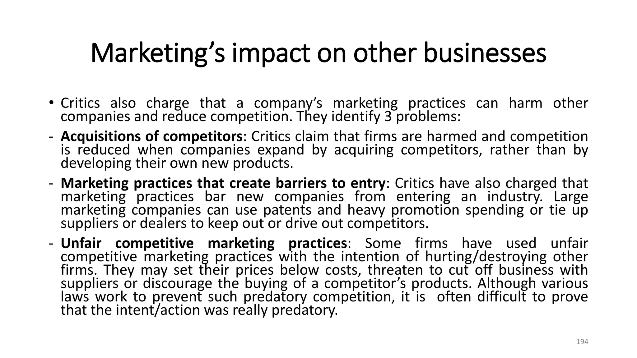 Marketing’s impact on other businesses
• Critics also charge that a company’s marketing practices can harm other
companies and reduce competition. They identify 3 problems:
- Acquisitions of competitors: Critics claim that firms are harmed and competition
is reduced when companies expand by acquiring competitors, rather than by
developing their own new products.
- Marketing practices that create barriers to entry: Critics have also charged that
marketing practices bar new companies from entering an industry. Large
marketing companies can use patents and heavy promotion spending or tie up
suppliers or dealers to keep out or drive out competitors.
- Unfair competitive marketing practices: Some firms have used unfair
competitive marketing practices with the intention of hurting/destroying other
firms. They may set their prices below costs, threaten to cut off business with
suppliers or discourage the buying of a competitor’s products. Although various
laws work to prevent such predatory competition, it is often difficult to prove
that the intent/action was really predatory.
194
 