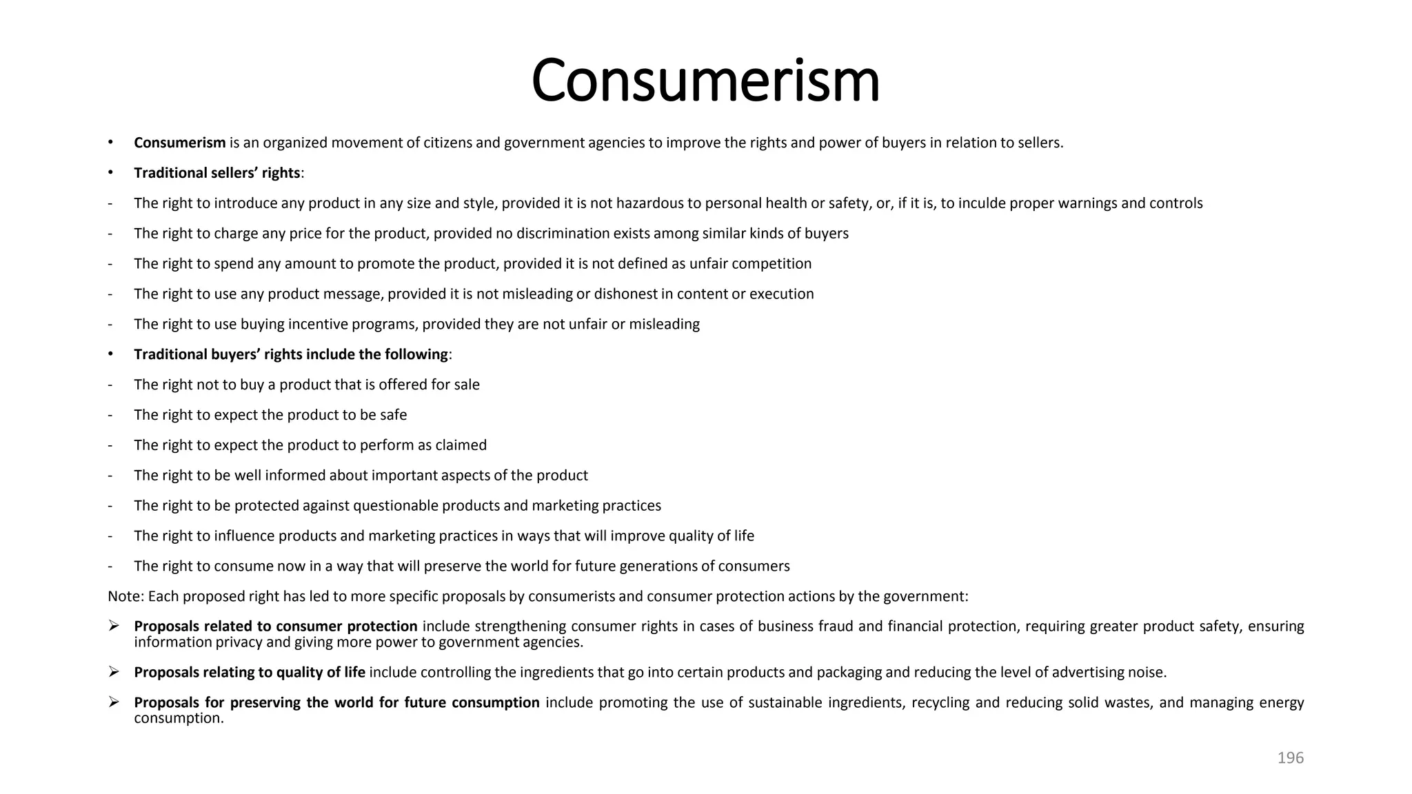 Consumerism
• Consumerism is an organized movement of citizens and government agencies to improve the rights and power of buyers in relation to sellers.
• Traditional sellers’ rights:
- The right to introduce any product in any size and style, provided it is not hazardous to personal health or safety, or, if it is, to inculde proper warnings and controls
- The right to charge any price for the product, provided no discrimination exists among similar kinds of buyers
- The right to spend any amount to promote the product, provided it is not defined as unfair competition
- The right to use any product message, provided it is not misleading or dishonest in content or execution
- The right to use buying incentive programs, provided they are not unfair or misleading
• Traditional buyers’ rights include the following:
- The right not to buy a product that is offered for sale
- The right to expect the product to be safe
- The right to expect the product to perform as claimed
- The right to be well informed about important aspects of the product
- The right to be protected against questionable products and marketing practices
- The right to influence products and marketing practices in ways that will improve quality of life
- The right to consume now in a way that will preserve the world for future generations of consumers
Note: Each proposed right has led to more specific proposals by consumerists and consumer protection actions by the government:
 Proposals related to consumer protection include strengthening consumer rights in cases of business fraud and financial protection, requiring greater product safety, ensuring
information privacy and giving more power to government agencies.
 Proposals relating to quality of life include controlling the ingredients that go into certain products and packaging and reducing the level of advertising noise.
 Proposals for preserving the world for future consumption include promoting the use of sustainable ingredients, recycling and reducing solid wastes, and managing energy
consumption.
196
 