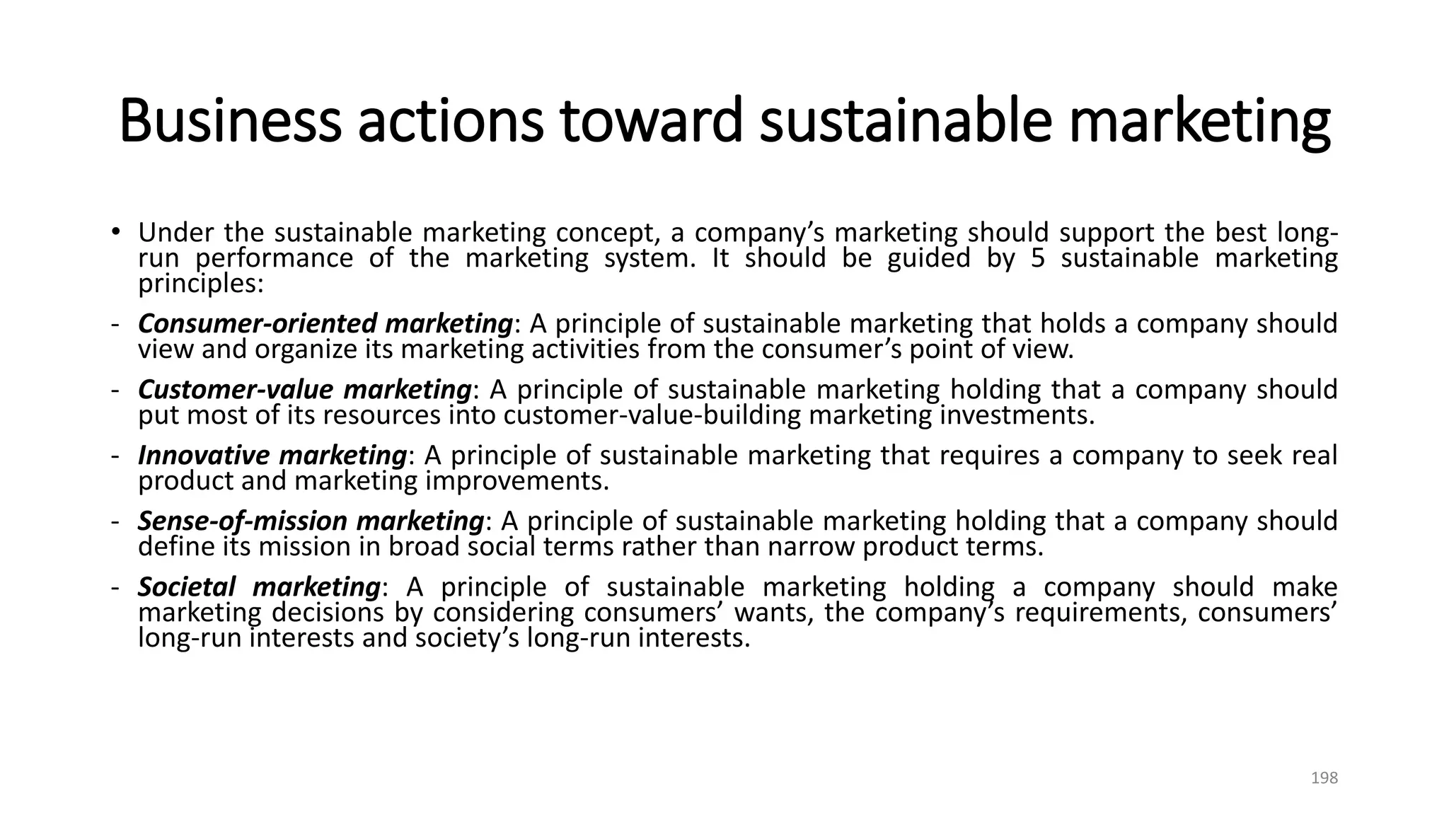 Business actions toward sustainable marketing
• Under the sustainable marketing concept, a company’s marketing should support the best long-
run performance of the marketing system. It should be guided by 5 sustainable marketing
principles:
- Consumer-oriented marketing: A principle of sustainable marketing that holds a company should
view and organize its marketing activities from the consumer’s point of view.
- Customer-value marketing: A principle of sustainable marketing holding that a company should
put most of its resources into customer-value-building marketing investments.
- Innovative marketing: A principle of sustainable marketing that requires a company to seek real
product and marketing improvements.
- Sense-of-mission marketing: A principle of sustainable marketing holding that a company should
define its mission in broad social terms rather than narrow product terms.
- Societal marketing: A principle of sustainable marketing holding a company should make
marketing decisions by considering consumers’ wants, the company’s requirements, consumers’
long-run interests and society’s long-run interests.
198
 