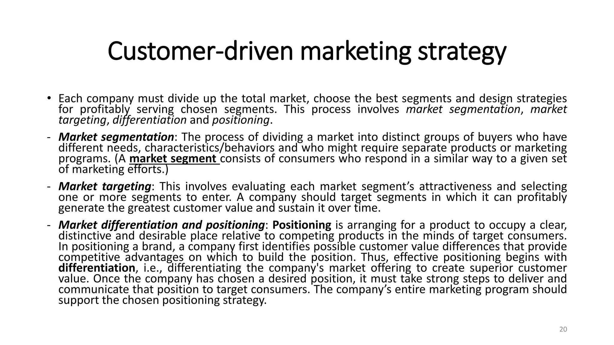 Customer-driven marketing strategy
• Each company must divide up the total market, choose the best segments and design strategies
for profitably serving chosen segments. This process involves market segmentation, market
targeting, differentiation and positioning.
- Market segmentation: The process of dividing a market into distinct groups of buyers who have
different needs, characteristics/behaviors and who might require separate products or marketing
programs. (A market segment consists of consumers who respond in a similar way to a given set
of marketing efforts.)
- Market targeting: This involves evaluating each market segment’s attractiveness and selecting
one or more segments to enter. A company should target segments in which it can profitably
generate the greatest customer value and sustain it over time.
- Market differentiation and positioning: Positioning is arranging for a product to occupy a clear,
distinctive and desirable place relative to competing products in the minds of target consumers.
In positioning a brand, a company first identifies possible customer value differences that provide
competitive advantages on which to build the position. Thus, effective positioning begins with
differentiation, i.e., differentiating the company's market offering to create superior customer
value. Once the company has chosen a desired position, it must take strong steps to deliver and
communicate that position to target consumers. The company’s entire marketing program should
support the chosen positioning strategy.
20
 
