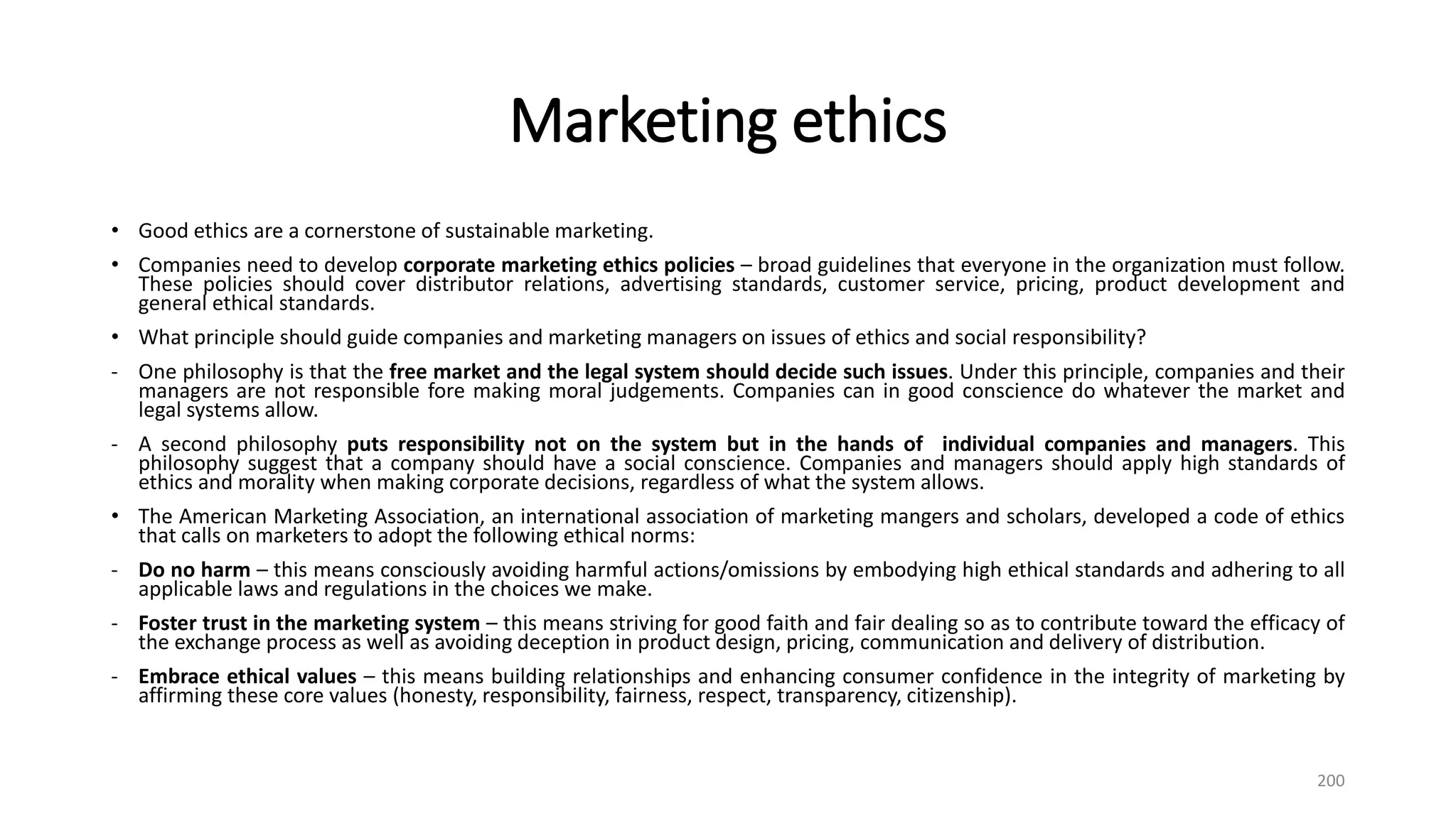 Marketing ethics
• Good ethics are a cornerstone of sustainable marketing.
• Companies need to develop corporate marketing ethics policies – broad guidelines that everyone in the organization must follow.
These policies should cover distributor relations, advertising standards, customer service, pricing, product development and
general ethical standards.
• What principle should guide companies and marketing managers on issues of ethics and social responsibility?
- One philosophy is that the free market and the legal system should decide such issues. Under this principle, companies and their
managers are not responsible fore making moral judgements. Companies can in good conscience do whatever the market and
legal systems allow.
- A second philosophy puts responsibility not on the system but in the hands of individual companies and managers. This
philosophy suggest that a company should have a social conscience. Companies and managers should apply high standards of
ethics and morality when making corporate decisions, regardless of what the system allows.
• The American Marketing Association, an international association of marketing mangers and scholars, developed a code of ethics
that calls on marketers to adopt the following ethical norms:
- Do no harm – this means consciously avoiding harmful actions/omissions by embodying high ethical standards and adhering to all
applicable laws and regulations in the choices we make.
- Foster trust in the marketing system – this means striving for good faith and fair dealing so as to contribute toward the efficacy of
the exchange process as well as avoiding deception in product design, pricing, communication and delivery of distribution.
- Embrace ethical values – this means building relationships and enhancing consumer confidence in the integrity of marketing by
affirming these core values (honesty, responsibility, fairness, respect, transparency, citizenship).
200
 