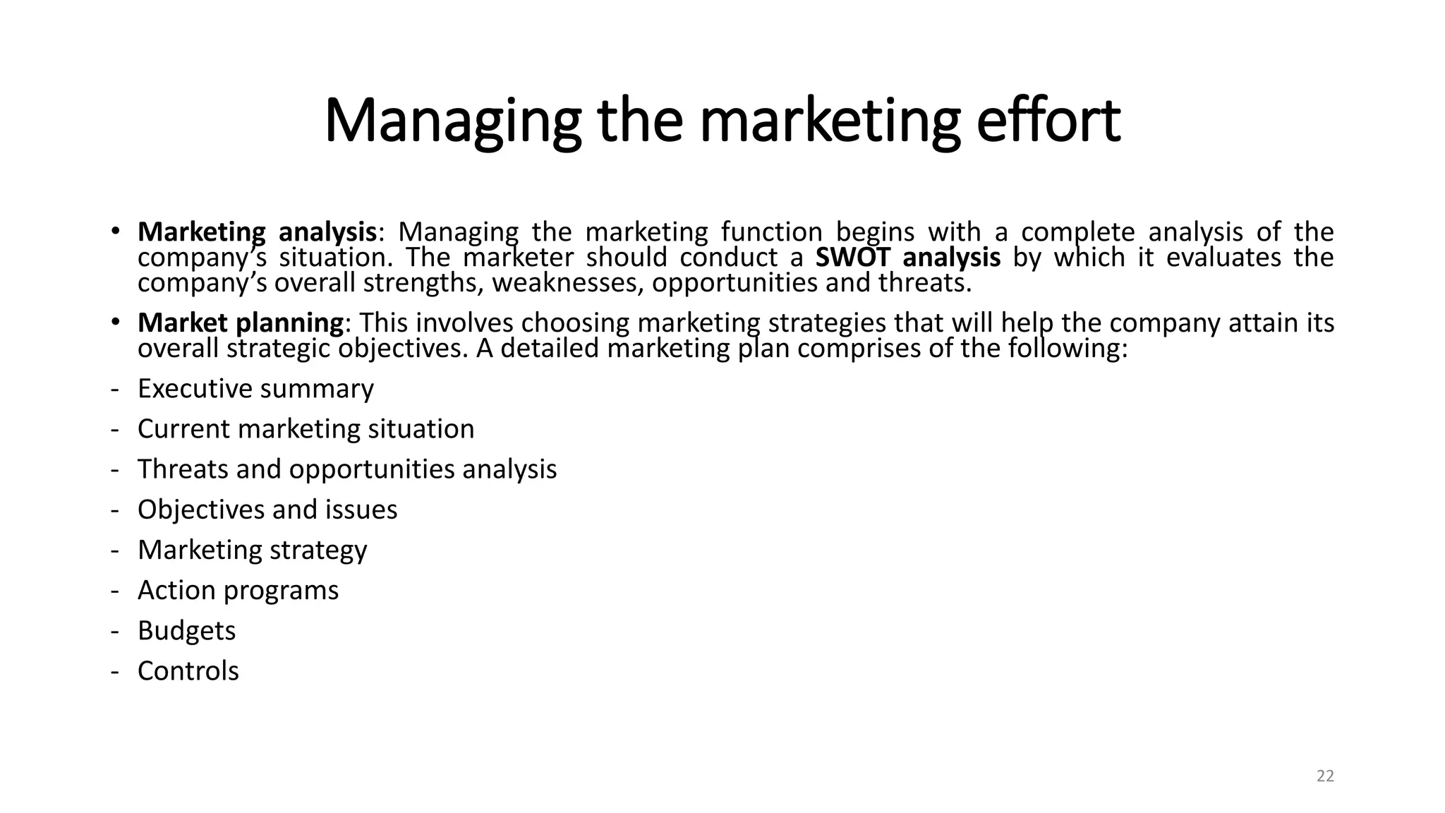 Managing the marketing effort
• Marketing analysis: Managing the marketing function begins with a complete analysis of the
company’s situation. The marketer should conduct a SWOT analysis by which it evaluates the
company’s overall strengths, weaknesses, opportunities and threats.
• Market planning: This involves choosing marketing strategies that will help the company attain its
overall strategic objectives. A detailed marketing plan comprises of the following:
- Executive summary
- Current marketing situation
- Threats and opportunities analysis
- Objectives and issues
- Marketing strategy
- Action programs
- Budgets
- Controls
22
 
