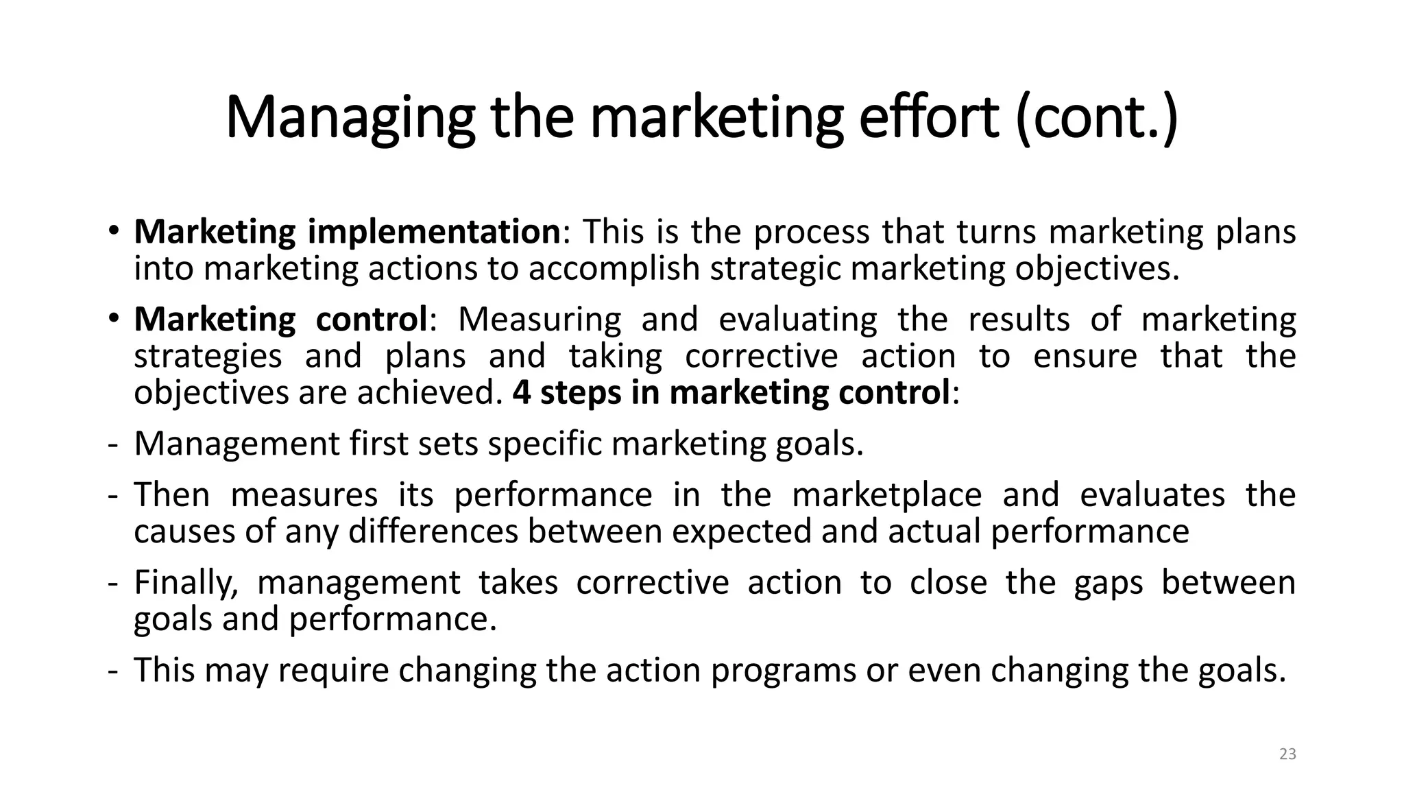 Managing the marketing effort (cont.)
• Marketing implementation: This is the process that turns marketing plans
into marketing actions to accomplish strategic marketing objectives.
• Marketing control: Measuring and evaluating the results of marketing
strategies and plans and taking corrective action to ensure that the
objectives are achieved. 4 steps in marketing control:
- Management first sets specific marketing goals.
- Then measures its performance in the marketplace and evaluates the
causes of any differences between expected and actual performance
- Finally, management takes corrective action to close the gaps between
goals and performance.
- This may require changing the action programs or even changing the goals.
23
 