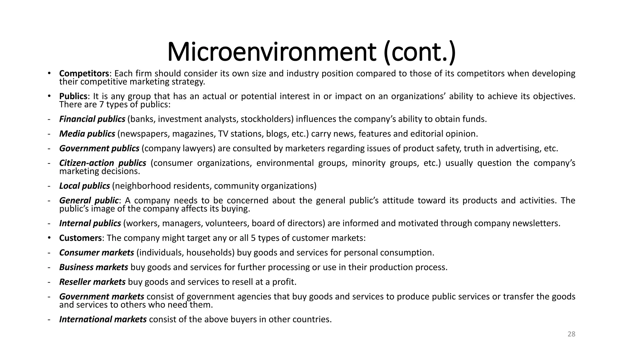 Microenvironment (cont.)
• Competitors: Each firm should consider its own size and industry position compared to those of its competitors when developing
their competitive marketing strategy.
• Publics: It is any group that has an actual or potential interest in or impact on an organizations’ ability to achieve its objectives.
There are 7 types of publics:
- Financial publics (banks, investment analysts, stockholders) influences the company’s ability to obtain funds.
- Media publics (newspapers, magazines, TV stations, blogs, etc.) carry news, features and editorial opinion.
- Government publics (company lawyers) are consulted by marketers regarding issues of product safety, truth in advertising, etc.
- Citizen-action publics (consumer organizations, environmental groups, minority groups, etc.) usually question the company’s
marketing decisions.
- Local publics (neighborhood residents, community organizations)
- General public: A company needs to be concerned about the general public’s attitude toward its products and activities. The
public’s image of the company affects its buying.
- Internal publics (workers, managers, volunteers, board of directors) are informed and motivated through company newsletters.
• Customers: The company might target any or all 5 types of customer markets:
- Consumer markets (individuals, households) buy goods and services for personal consumption.
- Business markets buy goods and services for further processing or use in their production process.
- Reseller markets buy goods and services to resell at a profit.
- Government markets consist of government agencies that buy goods and services to produce public services or transfer the goods
and services to others who need them.
- International markets consist of the above buyers in other countries.
28
 