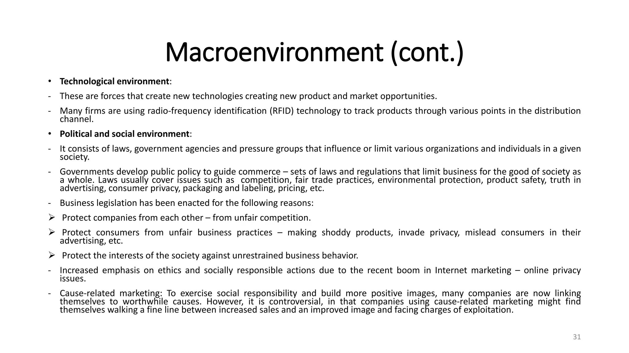 Macroenvironment (cont.)
• Technological environment:
- These are forces that create new technologies creating new product and market opportunities.
- Many firms are using radio-frequency identification (RFID) technology to track products through various points in the distribution
channel.
• Political and social environment:
- It consists of laws, government agencies and pressure groups that influence or limit various organizations and individuals in a given
society.
- Governments develop public policy to guide commerce – sets of laws and regulations that limit business for the good of society as
a whole. Laws usually cover issues such as competition, fair trade practices, environmental protection, product safety, truth in
advertising, consumer privacy, packaging and labeling, pricing, etc.
- Business legislation has been enacted for the following reasons:
 Protect companies from each other – from unfair competition.
 Protect consumers from unfair business practices – making shoddy products, invade privacy, mislead consumers in their
advertising, etc.
 Protect the interests of the society against unrestrained business behavior.
- Increased emphasis on ethics and socially responsible actions due to the recent boom in Internet marketing – online privacy
issues.
- Cause-related marketing: To exercise social responsibility and build more positive images, many companies are now linking
themselves to worthwhile causes. However, it is controversial, in that companies using cause-related marketing might find
themselves walking a fine line between increased sales and an improved image and facing charges of exploitation.
31
 