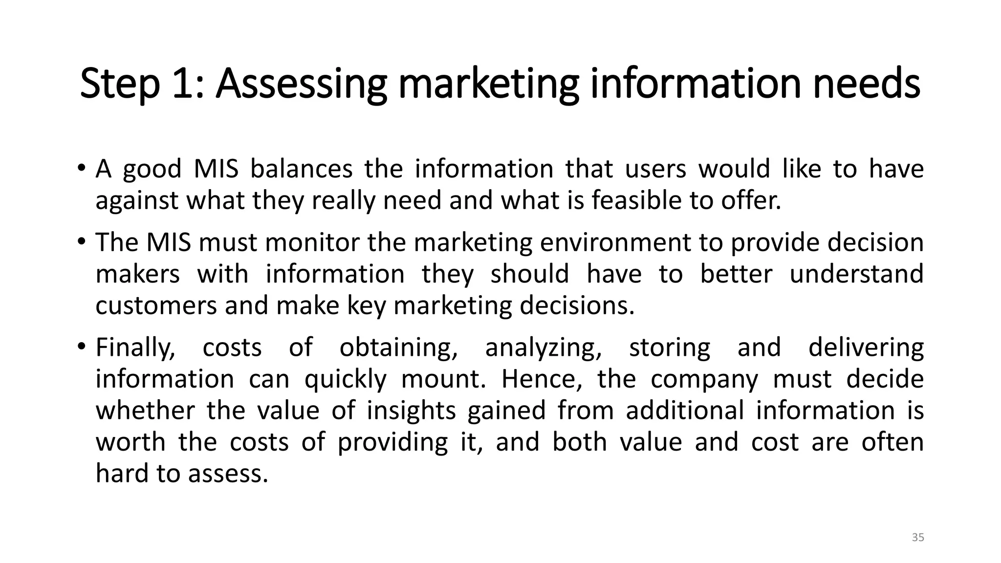 Step 1: Assessing marketing information needs
• A good MIS balances the information that users would like to have
against what they really need and what is feasible to offer.
• The MIS must monitor the marketing environment to provide decision
makers with information they should have to better understand
customers and make key marketing decisions.
• Finally, costs of obtaining, analyzing, storing and delivering
information can quickly mount. Hence, the company must decide
whether the value of insights gained from additional information is
worth the costs of providing it, and both value and cost are often
hard to assess.
35
 