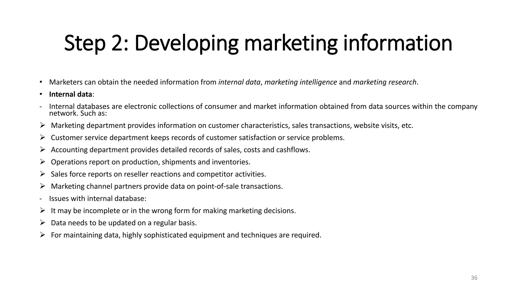 Step 2: Developing marketing information
• Marketers can obtain the needed information from internal data, marketing intelligence and marketing research.
• Internal data:
- Internal databases are electronic collections of consumer and market information obtained from data sources within the company
network. Such as:
 Marketing department provides information on customer characteristics, sales transactions, website visits, etc.
 Customer service department keeps records of customer satisfaction or service problems.
 Accounting department provides detailed records of sales, costs and cashflows.
 Operations report on production, shipments and inventories.
 Sales force reports on reseller reactions and competitor activities.
 Marketing channel partners provide data on point-of-sale transactions.
- Issues with internal database:
 It may be incomplete or in the wrong form for making marketing decisions.
 Data needs to be updated on a regular basis.
 For maintaining data, highly sophisticated equipment and techniques are required.
36
 