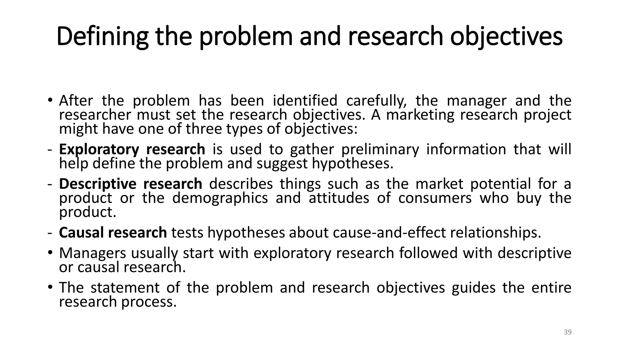 Defining the problem and research objectives
• After the problem has been identified carefully, the manager and the
researcher must set the research objectives. A marketing research project
might have one of three types of objectives:
- Exploratory research is used to gather preliminary information that will
help define the problem and suggest hypotheses.
- Descriptive research describes things such as the market potential for a
product or the demographics and attitudes of consumers who buy the
product.
- Causal research tests hypotheses about cause-and-effect relationships.
• Managers usually start with exploratory research followed with descriptive
or causal research.
• The statement of the problem and research objectives guides the entire
research process.
39
 