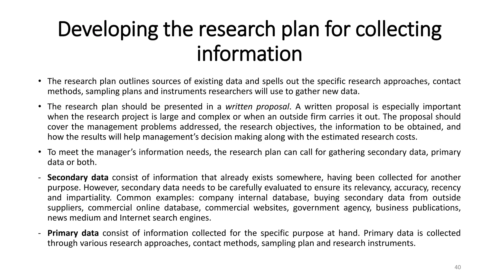 Developing the research plan for collecting
information
• The research plan outlines sources of existing data and spells out the specific research approaches, contact
methods, sampling plans and instruments researchers will use to gather new data.
• The research plan should be presented in a written proposal. A written proposal is especially important
when the research project is large and complex or when an outside firm carries it out. The proposal should
cover the management problems addressed, the research objectives, the information to be obtained, and
how the results will help management’s decision making along with the estimated research costs.
• To meet the manager’s information needs, the research plan can call for gathering secondary data, primary
data or both.
- Secondary data consist of information that already exists somewhere, having been collected for another
purpose. However, secondary data needs to be carefully evaluated to ensure its relevancy, accuracy, recency
and impartiality. Common examples: company internal database, buying secondary data from outside
suppliers, commercial online database, commercial websites, government agency, business publications,
news medium and Internet search engines.
- Primary data consist of information collected for the specific purpose at hand. Primary data is collected
through various research approaches, contact methods, sampling plan and research instruments.
40
 