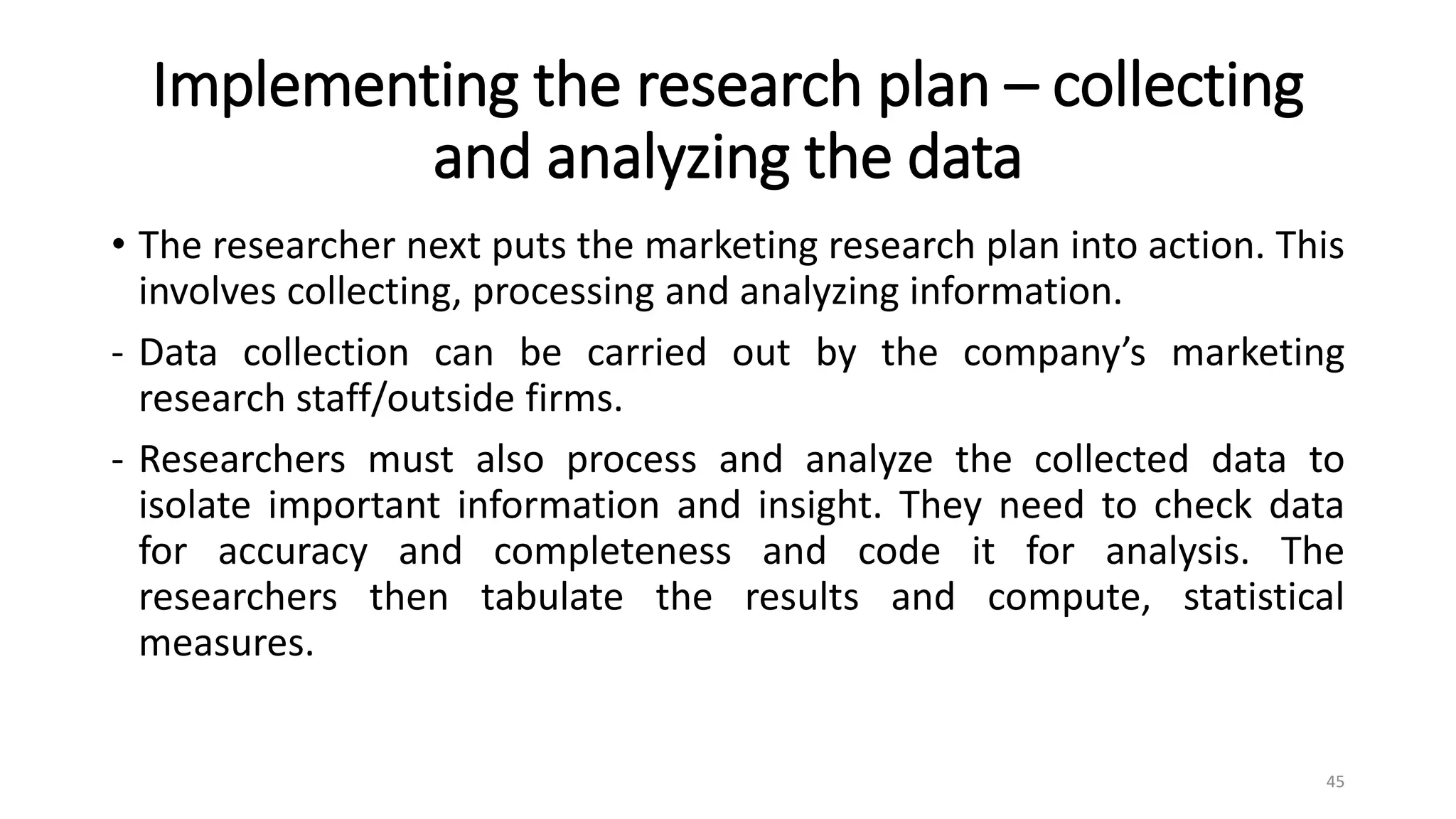 Implementing the research plan – collecting
and analyzing the data
• The researcher next puts the marketing research plan into action. This
involves collecting, processing and analyzing information.
- Data collection can be carried out by the company’s marketing
research staff/outside firms.
- Researchers must also process and analyze the collected data to
isolate important information and insight. They need to check data
for accuracy and completeness and code it for analysis. The
researchers then tabulate the results and compute, statistical
measures.
45
 