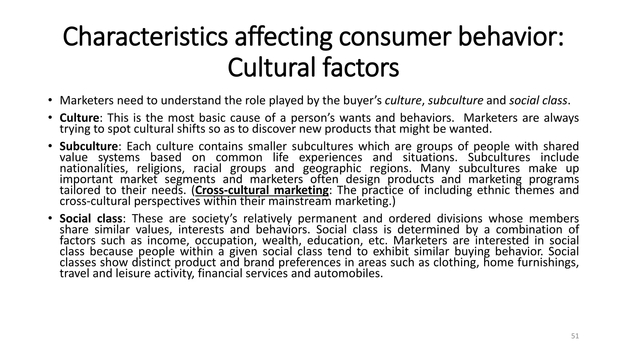Characteristics affecting consumer behavior:
Cultural factors
• Marketers need to understand the role played by the buyer’s culture, subculture and social class.
• Culture: This is the most basic cause of a person’s wants and behaviors. Marketers are always
trying to spot cultural shifts so as to discover new products that might be wanted.
• Subculture: Each culture contains smaller subcultures which are groups of people with shared
value systems based on common life experiences and situations. Subcultures include
nationalities, religions, racial groups and geographic regions. Many subcultures make up
important market segments and marketers often design products and marketing programs
tailored to their needs. (Cross-cultural marketing: The practice of including ethnic themes and
cross-cultural perspectives within their mainstream marketing.)
• Social class: These are society’s relatively permanent and ordered divisions whose members
share similar values, interests and behaviors. Social class is determined by a combination of
factors such as income, occupation, wealth, education, etc. Marketers are interested in social
class because people within a given social class tend to exhibit similar buying behavior. Social
classes show distinct product and brand preferences in areas such as clothing, home furnishings,
travel and leisure activity, financial services and automobiles.
51
 