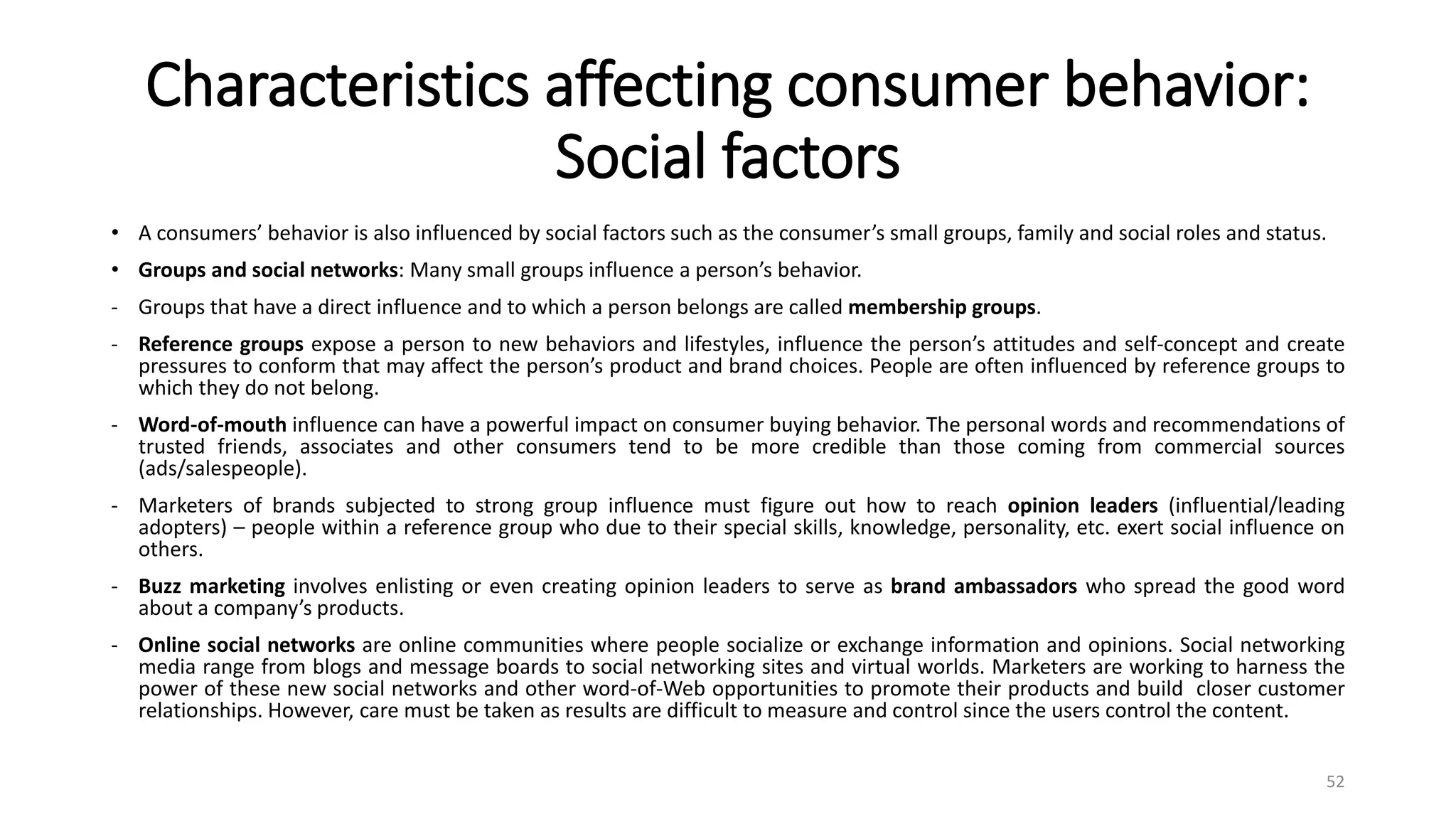 Characteristics affecting consumer behavior:
Social factors
• A consumers’ behavior is also influenced by social factors such as the consumer’s small groups, family and social roles and status.
• Groups and social networks: Many small groups influence a person’s behavior.
- Groups that have a direct influence and to which a person belongs are called membership groups.
- Reference groups expose a person to new behaviors and lifestyles, influence the person’s attitudes and self-concept and create
pressures to conform that may affect the person’s product and brand choices. People are often influenced by reference groups to
which they do not belong.
- Word-of-mouth influence can have a powerful impact on consumer buying behavior. The personal words and recommendations of
trusted friends, associates and other consumers tend to be more credible than those coming from commercial sources
(ads/salespeople).
- Marketers of brands subjected to strong group influence must figure out how to reach opinion leaders (influential/leading
adopters) – people within a reference group who due to their special skills, knowledge, personality, etc. exert social influence on
others.
- Buzz marketing involves enlisting or even creating opinion leaders to serve as brand ambassadors who spread the good word
about a company’s products.
- Online social networks are online communities where people socialize or exchange information and opinions. Social networking
media range from blogs and message boards to social networking sites and virtual worlds. Marketers are working to harness the
power of these new social networks and other word-of-Web opportunities to promote their products and build closer customer
relationships. However, care must be taken as results are difficult to measure and control since the users control the content.
52
 
