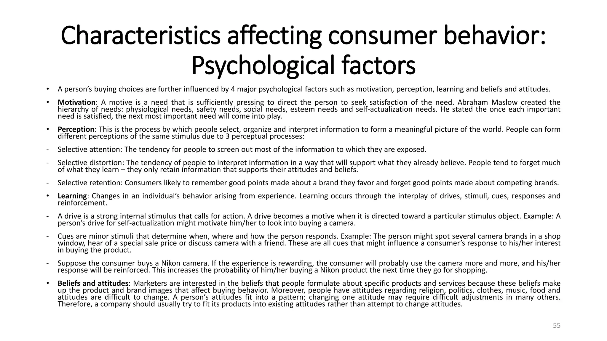 Characteristics affecting consumer behavior:
Psychological factors
• A person’s buying choices are further influenced by 4 major psychological factors such as motivation, perception, learning and beliefs and attitudes.
• Motivation: A motive is a need that is sufficiently pressing to direct the person to seek satisfaction of the need. Abraham Maslow created the
hierarchy of needs: physiological needs, safety needs, social needs, esteem needs and self-actualization needs. He stated the once each important
need is satisfied, the next most important need will come into play.
• Perception: This is the process by which people select, organize and interpret information to form a meaningful picture of the world. People can form
different perceptions of the same stimulus due to 3 perceptual processes:
- Selective attention: The tendency for people to screen out most of the information to which they are exposed.
- Selective distortion: The tendency of people to interpret information in a way that will support what they already believe. People tend to forget much
of what they learn – they only retain information that supports their attitudes and beliefs.
- Selective retention: Consumers likely to remember good points made about a brand they favor and forget good points made about competing brands.
• Learning: Changes in an individual’s behavior arising from experience. Learning occurs through the interplay of drives, stimuli, cues, responses and
reinforcement.
- A drive is a strong internal stimulus that calls for action. A drive becomes a motive when it is directed toward a particular stimulus object. Example: A
person’s drive for self-actualization might motivate him/her to look into buying a camera.
- Cues are minor stimuli that determine when, where and how the person responds. Example: The person might spot several camera brands in a shop
window, hear of a special sale price or discuss camera with a friend. These are all cues that might influence a consumer’s response to his/her interest
in buying the product.
- Suppose the consumer buys a Nikon camera. If the experience is rewarding, the consumer will probably use the camera more and more, and his/her
response will be reinforced. This increases the probability of him/her buying a Nikon product the next time they go for shopping.
• Beliefs and attitudes: Marketers are interested in the beliefs that people formulate about specific products and services because these beliefs make
up the product and brand images that affect buying behavior. Moreover, people have attitudes regarding religion, politics, clothes, music, food and
attitudes are difficult to change. A person’s attitudes fit into a pattern; changing one attitude may require difficult adjustments in many others.
Therefore, a company should usually try to fit its products into existing attitudes rather than attempt to change attitudes.
55
 