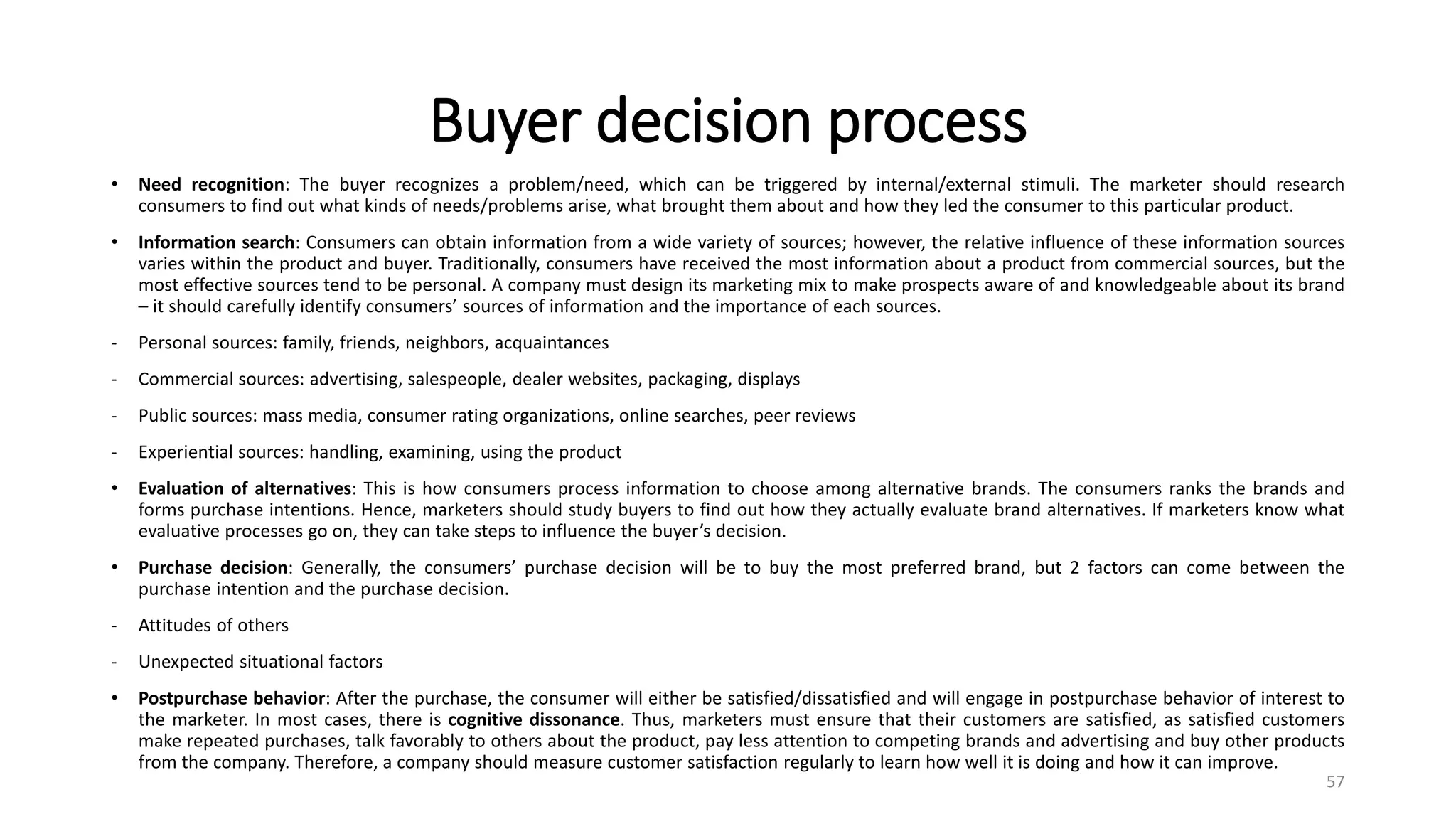 Buyer decision process
• Need recognition: The buyer recognizes a problem/need, which can be triggered by internal/external stimuli. The marketer should research
consumers to find out what kinds of needs/problems arise, what brought them about and how they led the consumer to this particular product.
• Information search: Consumers can obtain information from a wide variety of sources; however, the relative influence of these information sources
varies within the product and buyer. Traditionally, consumers have received the most information about a product from commercial sources, but the
most effective sources tend to be personal. A company must design its marketing mix to make prospects aware of and knowledgeable about its brand
– it should carefully identify consumers’ sources of information and the importance of each sources.
- Personal sources: family, friends, neighbors, acquaintances
- Commercial sources: advertising, salespeople, dealer websites, packaging, displays
- Public sources: mass media, consumer rating organizations, online searches, peer reviews
- Experiential sources: handling, examining, using the product
• Evaluation of alternatives: This is how consumers process information to choose among alternative brands. The consumers ranks the brands and
forms purchase intentions. Hence, marketers should study buyers to find out how they actually evaluate brand alternatives. If marketers know what
evaluative processes go on, they can take steps to influence the buyer’s decision.
• Purchase decision: Generally, the consumers’ purchase decision will be to buy the most preferred brand, but 2 factors can come between the
purchase intention and the purchase decision.
- Attitudes of others
- Unexpected situational factors
• Postpurchase behavior: After the purchase, the consumer will either be satisfied/dissatisfied and will engage in postpurchase behavior of interest to
the marketer. In most cases, there is cognitive dissonance. Thus, marketers must ensure that their customers are satisfied, as satisfied customers
make repeated purchases, talk favorably to others about the product, pay less attention to competing brands and advertising and buy other products
from the company. Therefore, a company should measure customer satisfaction regularly to learn how well it is doing and how it can improve.
57
 