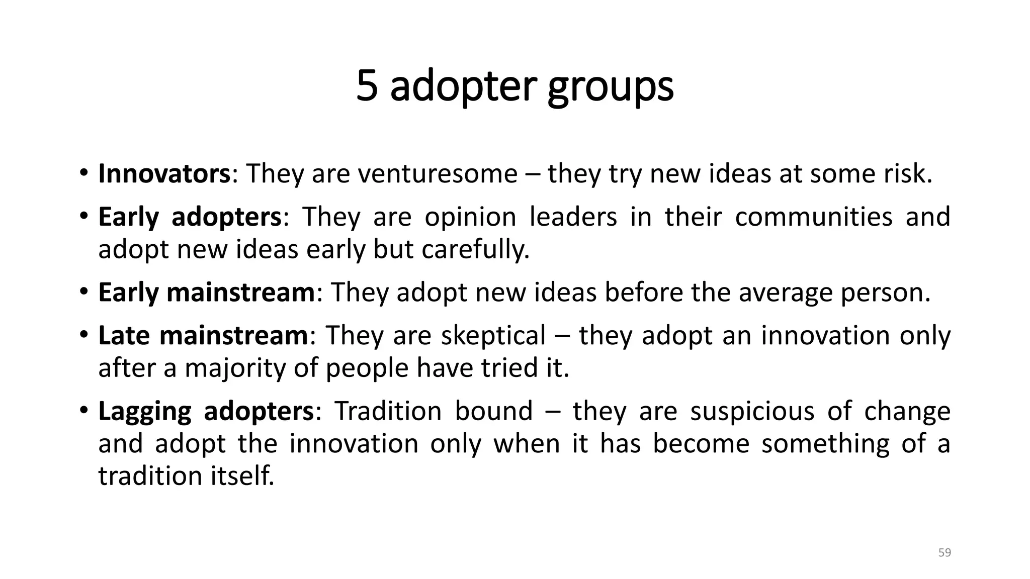 5 adopter groups
• Innovators: They are venturesome – they try new ideas at some risk.
• Early adopters: They are opinion leaders in their communities and
adopt new ideas early but carefully.
• Early mainstream: They adopt new ideas before the average person.
• Late mainstream: They are skeptical – they adopt an innovation only
after a majority of people have tried it.
• Lagging adopters: Tradition bound – they are suspicious of change
and adopt the innovation only when it has become something of a
tradition itself.
59
 