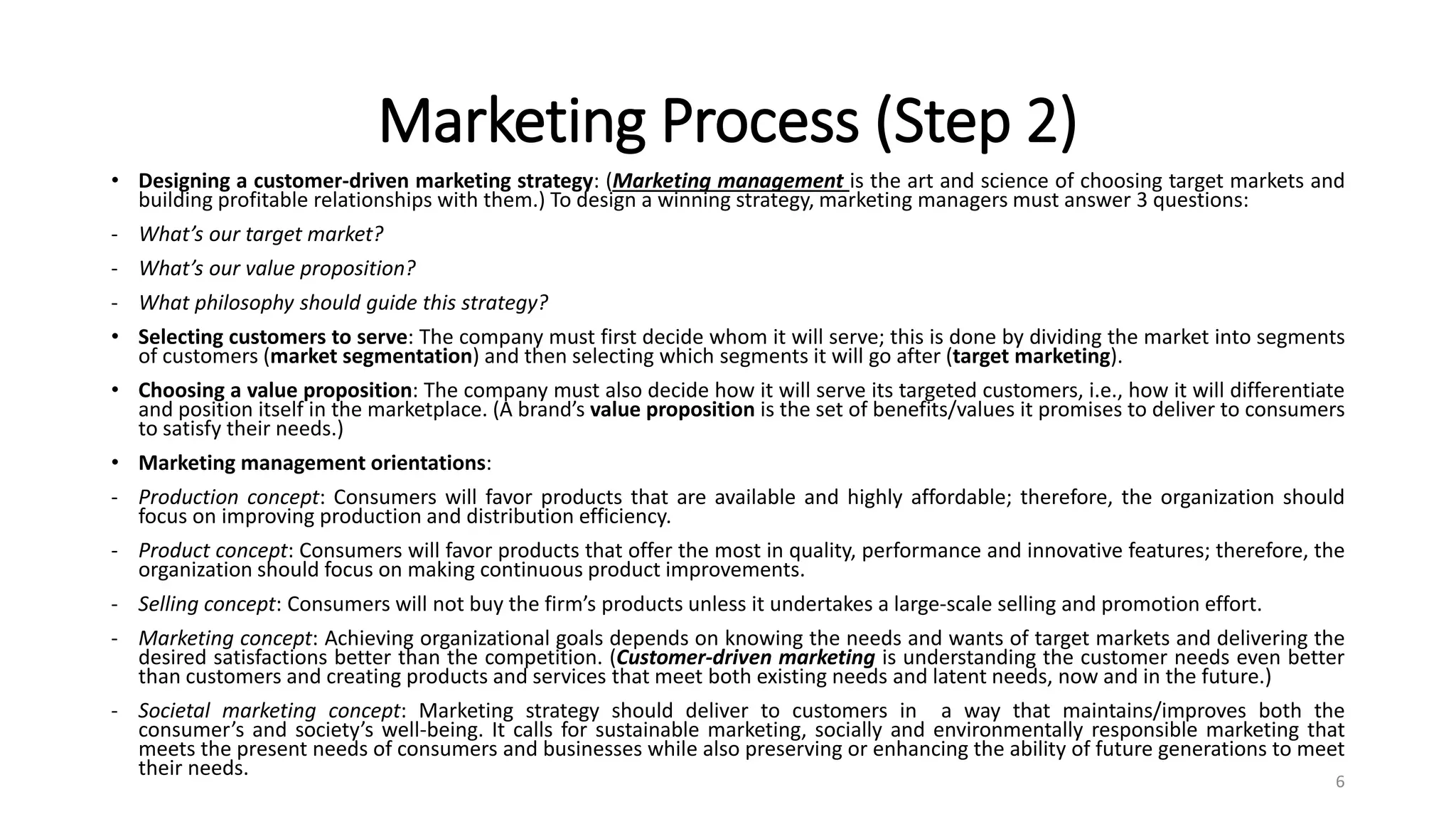 Marketing Process (Step 2)
• Designing a customer-driven marketing strategy: (Marketing management is the art and science of choosing target markets and
building profitable relationships with them.) To design a winning strategy, marketing managers must answer 3 questions:
- What’s our target market?
- What’s our value proposition?
- What philosophy should guide this strategy?
• Selecting customers to serve: The company must first decide whom it will serve; this is done by dividing the market into segments
of customers (market segmentation) and then selecting which segments it will go after (target marketing).
• Choosing a value proposition: The company must also decide how it will serve its targeted customers, i.e., how it will differentiate
and position itself in the marketplace. (A brand’s value proposition is the set of benefits/values it promises to deliver to consumers
to satisfy their needs.)
• Marketing management orientations:
- Production concept: Consumers will favor products that are available and highly affordable; therefore, the organization should
focus on improving production and distribution efficiency.
- Product concept: Consumers will favor products that offer the most in quality, performance and innovative features; therefore, the
organization should focus on making continuous product improvements.
- Selling concept: Consumers will not buy the firm’s products unless it undertakes a large-scale selling and promotion effort.
- Marketing concept: Achieving organizational goals depends on knowing the needs and wants of target markets and delivering the
desired satisfactions better than the competition. (Customer-driven marketing is understanding the customer needs even better
than customers and creating products and services that meet both existing needs and latent needs, now and in the future.)
- Societal marketing concept: Marketing strategy should deliver to customers in a way that maintains/improves both the
consumer’s and society’s well-being. It calls for sustainable marketing, socially and environmentally responsible marketing that
meets the present needs of consumers and businesses while also preserving or enhancing the ability of future generations to meet
their needs.
6
 