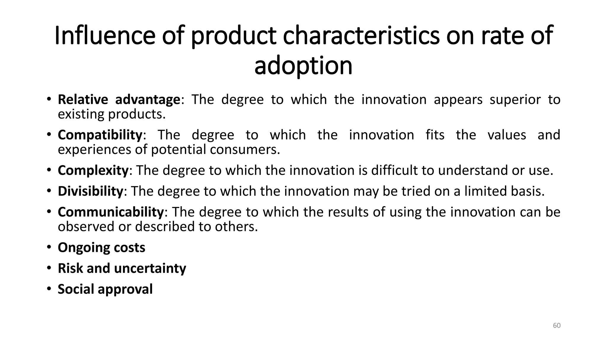 Influence of product characteristics on rate of
adoption
• Relative advantage: The degree to which the innovation appears superior to
existing products.
• Compatibility: The degree to which the innovation fits the values and
experiences of potential consumers.
• Complexity: The degree to which the innovation is difficult to understand or use.
• Divisibility: The degree to which the innovation may be tried on a limited basis.
• Communicability: The degree to which the results of using the innovation can be
observed or described to others.
• Ongoing costs
• Risk and uncertainty
• Social approval
60
 
