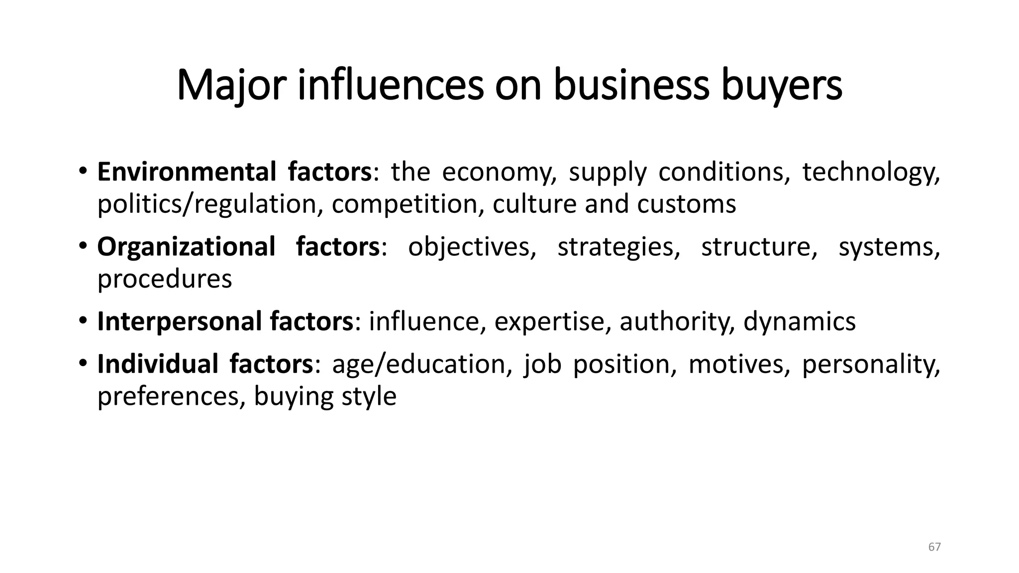 Major influences on business buyers
• Environmental factors: the economy, supply conditions, technology,
politics/regulation, competition, culture and customs
• Organizational factors: objectives, strategies, structure, systems,
procedures
• Interpersonal factors: influence, expertise, authority, dynamics
• Individual factors: age/education, job position, motives, personality,
preferences, buying style
67
 