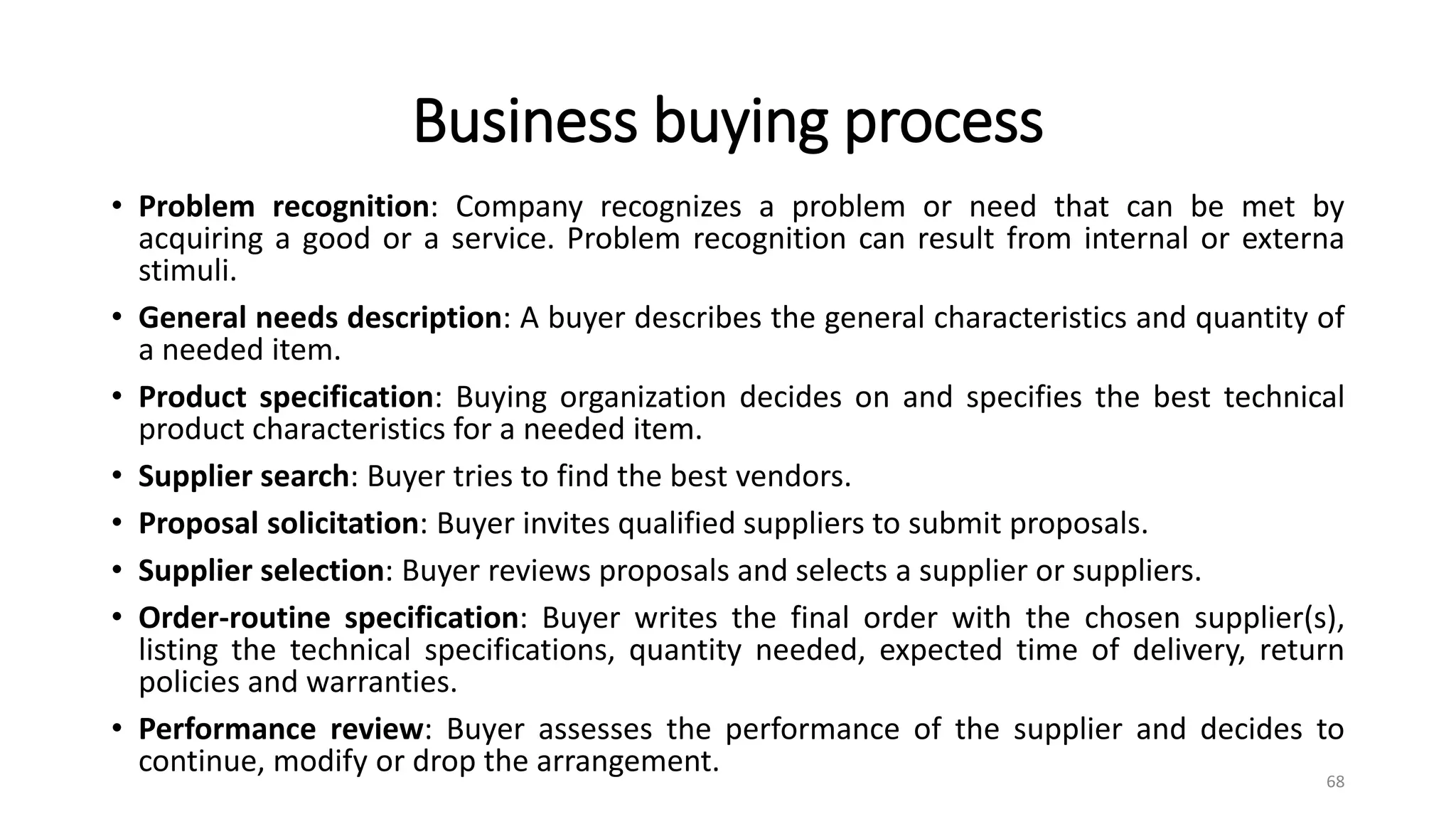 Business buying process
• Problem recognition: Company recognizes a problem or need that can be met by
acquiring a good or a service. Problem recognition can result from internal or externa
stimuli.
• General needs description: A buyer describes the general characteristics and quantity of
a needed item.
• Product specification: Buying organization decides on and specifies the best technical
product characteristics for a needed item.
• Supplier search: Buyer tries to find the best vendors.
• Proposal solicitation: Buyer invites qualified suppliers to submit proposals.
• Supplier selection: Buyer reviews proposals and selects a supplier or suppliers.
• Order-routine specification: Buyer writes the final order with the chosen supplier(s),
listing the technical specifications, quantity needed, expected time of delivery, return
policies and warranties.
• Performance review: Buyer assesses the performance of the supplier and decides to
continue, modify or drop the arrangement. 68
 