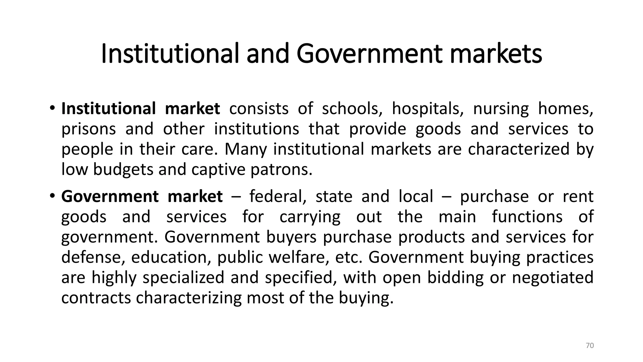 Institutional and Government markets
• Institutional market consists of schools, hospitals, nursing homes,
prisons and other institutions that provide goods and services to
people in their care. Many institutional markets are characterized by
low budgets and captive patrons.
• Government market – federal, state and local – purchase or rent
goods and services for carrying out the main functions of
government. Government buyers purchase products and services for
defense, education, public welfare, etc. Government buying practices
are highly specialized and specified, with open bidding or negotiated
contracts characterizing most of the buying.
70
 