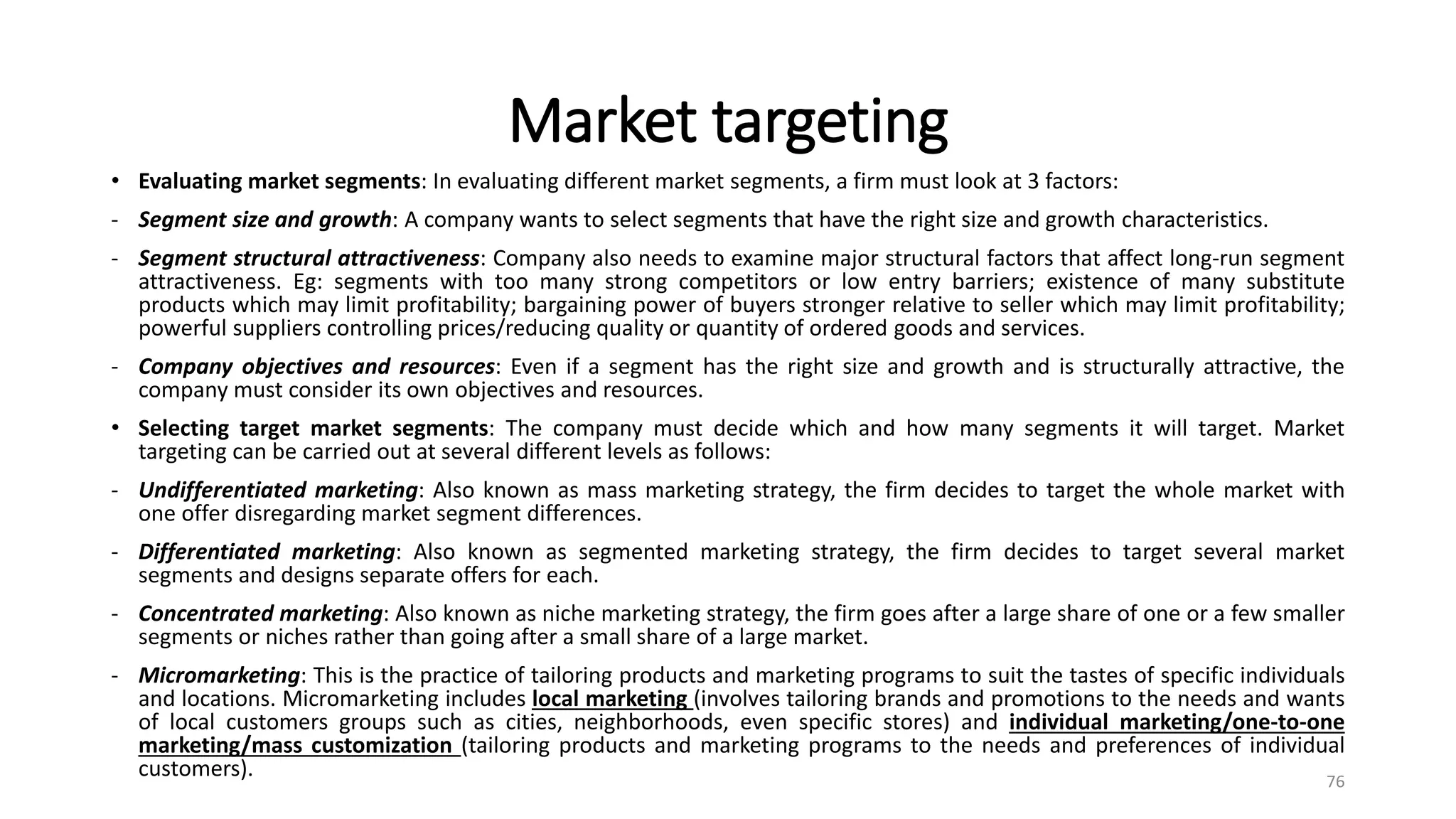 Market targeting
• Evaluating market segments: In evaluating different market segments, a firm must look at 3 factors:
- Segment size and growth: A company wants to select segments that have the right size and growth characteristics.
- Segment structural attractiveness: Company also needs to examine major structural factors that affect long-run segment
attractiveness. Eg: segments with too many strong competitors or low entry barriers; existence of many substitute
products which may limit profitability; bargaining power of buyers stronger relative to seller which may limit profitability;
powerful suppliers controlling prices/reducing quality or quantity of ordered goods and services.
- Company objectives and resources: Even if a segment has the right size and growth and is structurally attractive, the
company must consider its own objectives and resources.
• Selecting target market segments: The company must decide which and how many segments it will target. Market
targeting can be carried out at several different levels as follows:
- Undifferentiated marketing: Also known as mass marketing strategy, the firm decides to target the whole market with
one offer disregarding market segment differences.
- Differentiated marketing: Also known as segmented marketing strategy, the firm decides to target several market
segments and designs separate offers for each.
- Concentrated marketing: Also known as niche marketing strategy, the firm goes after a large share of one or a few smaller
segments or niches rather than going after a small share of a large market.
- Micromarketing: This is the practice of tailoring products and marketing programs to suit the tastes of specific individuals
and locations. Micromarketing includes local marketing (involves tailoring brands and promotions to the needs and wants
of local customers groups such as cities, neighborhoods, even specific stores) and individual marketing/one-to-one
marketing/mass customization (tailoring products and marketing programs to the needs and preferences of individual
customers). 76
 