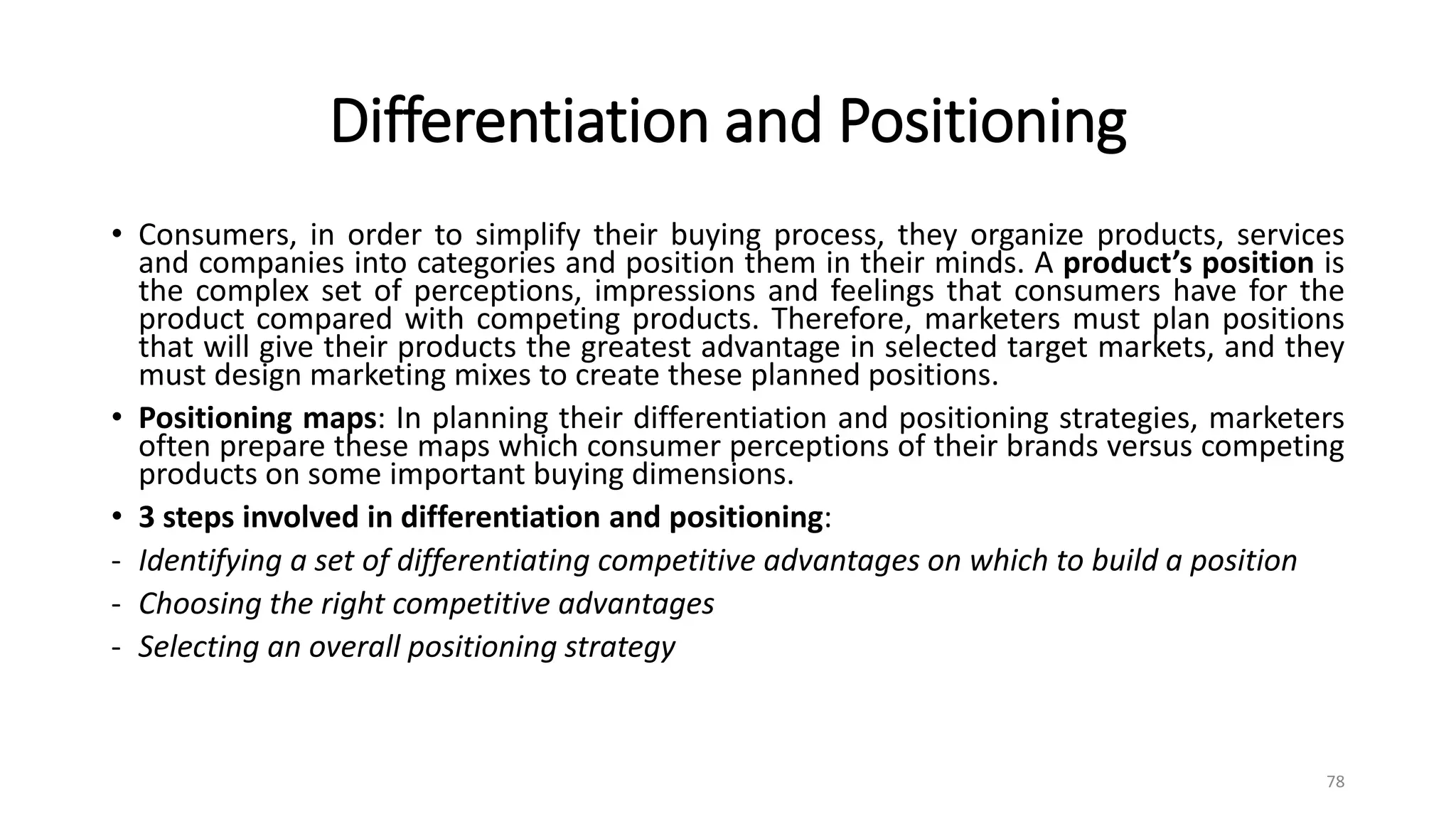 Differentiation and Positioning
• Consumers, in order to simplify their buying process, they organize products, services
and companies into categories and position them in their minds. A product’s position is
the complex set of perceptions, impressions and feelings that consumers have for the
product compared with competing products. Therefore, marketers must plan positions
that will give their products the greatest advantage in selected target markets, and they
must design marketing mixes to create these planned positions.
• Positioning maps: In planning their differentiation and positioning strategies, marketers
often prepare these maps which consumer perceptions of their brands versus competing
products on some important buying dimensions.
• 3 steps involved in differentiation and positioning:
- Identifying a set of differentiating competitive advantages on which to build a position
- Choosing the right competitive advantages
- Selecting an overall positioning strategy
78
 
